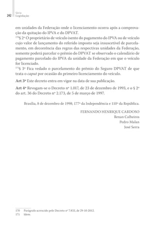 Série
Legislação
242
em unidades da Federação onde o licenciamento ocorra após a comprova-
ção da quitação do IPVA e do DPVAT.
170
§ 2º O proprietário de veículo isento do pagamento do IPVA ou de veículo
cujo valor de lançamento do referido imposto seja insuscetível de parcela-
mento, em decorrência das regras das respectivas unidades da Federação,
somente poderá parcelar o prêmio do DPVAT se observado o calendário de
pagamento parcelado do IPVA da unidade da Federação em que o veículo
for licenciado.
171
§ 3º Fica vedado o parcelamento do prêmio do Seguro DPVAT de que
trata o caput por ocasião do primeiro licenciamento do veículo.
Art 3º Este decreto entra em vigor na data de sua publicação.
Art 4º Revogam-se o Decreto nº 1.017, de 23 de dezembro de 1993, e o § 2º
do art. 36 do Decreto nº 2.173, de 5 de março de 1997.
Brasília, 8 de dezembro de 1998; 177º da Independência e 110º da República.
FERNANDO HENRIQUE CARDOSO
Renan Calheiros
Pedro Malan
José Serra
170	 Parágrafo acrescido pelo Decreto nº 7.833, de 29-10-2012.
171	Idem.
 