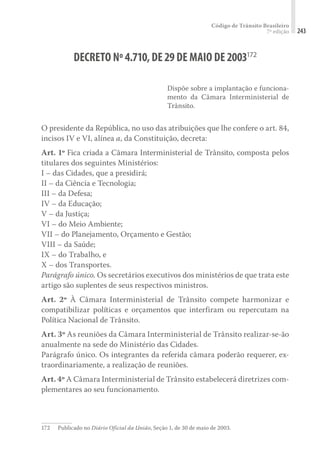 Código de Trânsito Brasileiro
7ª edição 243
DECRETO Nº4.710,DE29DE MAIO DE2003172
Dispõe sobre a implantação e funciona-
mento da Câmara Interministerial de
Trânsito.
O presidente da República, no uso das atribuições que lhe confere o art. 84,
incisos IV e VI, alínea a, da Constituição, decreta:
Art. 1º Fica criada a Câmara Interministerial de Trânsito, composta pelos
titulares dos seguintes Ministérios:
I – das Cidades, que a presidirá;
II – da Ciência e Tecnologia;
III – da Defesa;
IV – da Educação;
V – da Justiça;
VI – do Meio Ambiente;
VII – do Planejamento, Orçamento e Gestão;
VIII – da Saúde;
IX – do Trabalho, e
X – dos Transportes.
Parágrafo único. Os secretários executivos dos ministérios de que trata este
artigo são suplentes de seus respectivos ministros.
Art. 2º À Câmara Interministerial de Trânsito compete harmonizar e
compatibilizar políticas e orçamentos que interfiram ou repercutam na
Política Nacional de Trânsito.
Art. 3º As reuniões da Câmara Interministerial de Trânsito realizar-se-ão
anualmente na sede do Ministério das Cidades.
Parágrafo único. Os integrantes da referida câmara poderão requerer, ex-
traordinariamente, a realização de reuniões.
Art. 4º A Câmara Interministerial de Trânsito estabelecerá diretrizes com-
plementares ao seu funcionamento.
172	 Publicado no Diário Oficial da União, Seção 1, de 30 de maio de 2003.
 