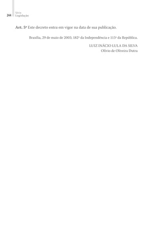 Série
Legislação
244
Art. 5º Este decreto entra em vigor na data de sua publicação.
Brasília, 29 de maio de 2003; 182º da Independência e 115º da República.
LUIZ INÁCIO LULA DA SILVA
Olívio de Oliveira Dutra
 