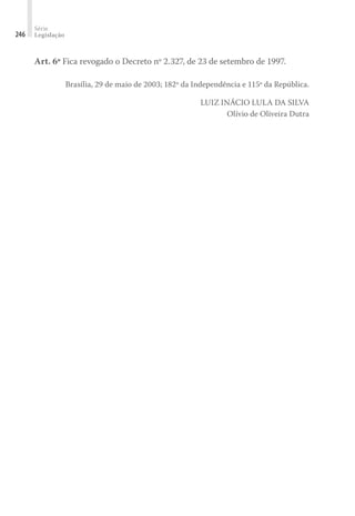 Série
Legislação
246
Art. 6º Fica revogado o Decreto nº 2.327, de 23 de setembro de 1997.
Brasília, 29 de maio de 2003; 182º da Independência e 115º da República.
LUIZ INÁCIO LULA DA SILVA
Olívio de Oliveira Dutra
 