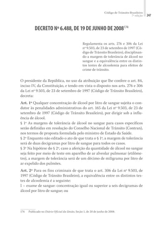 Código de Trânsito Brasileiro
7ª edição 247
DECRETO Nº6.488,DE19DE JUNHO DE2008174
Regulamenta os arts. 276 e 306 da Lei
nº 9.503, de 23 de setembro de 1997 (Có-
digo de Trânsito Brasileiro), disciplinan-
do a margem de tolerância de álcool no
sangue e a equivalência entre os distin-
tos testes de alcoolemia para efeitos de
crime de trânsito.
O presidente da República, no uso da atribuição que lhe confere o art. 84,
inciso IV, da Constituição, e tendo em vista o disposto nos arts. 276 e 306
da Lei nº 9.503, de 23 de setembro de 1997 (Código de Trânsito Brasileiro),
decreta:
Art. 1º Qualquer concentração de álcool por litro de sangue sujeita o con-
dutor às penalidades administrativas do art. 165 da Lei nº 9.503, de 23 de
setembro de 1997 (Código de Trânsito Brasileiro), por dirigir sob a influ-
ência de álcool.
§ 1º As margens de tolerância de álcool no sangue para casos específicos
serão definidas em resolução do Conselho Nacional de Trânsito (Contran),
nos termos de proposta formulada pelo ministro de Estado da Saúde.
§ 2º Enquanto não editado o ato de que trata o § 1º, a margem de tolerância
será de duas decigramas por litro de sangue para todos os casos.
§ 3º Na hipótese do § 2º, caso a aferição da quantidade de álcool no sangue
seja feito por meio de teste em aparelho de ar alveolar pulmonar (etilôme-
tro), a margem de tolerância será de um décimo de miligrama por litro de
ar expelido dos pulmões.
Art. 2º Para os fins criminais de que trata o art. 306 da Lei nº 9.503, de
1997 (Código de Trânsito Brasileiro), a equivalência entre os distintos tes-
tes de alcoolemia é a seguinte:
I – exame de sangue: concentração igual ou superior a seis decigramas de
álcool por litro de sangue; ou
174	 Publicado no Diário Oficial da União, Seção 1, de 20 de junho de 2008.
 