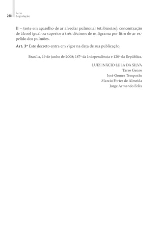 Série
Legislação
248
II – teste em aparelho de ar alveolar pulmonar (etilômetro): concentração
de álcool igual ou superior a três décimos de miligrama por litro de ar ex-
pelido dos pulmões.
Art. 3º Este decreto entra em vigor na data de sua publicação.
Brasília, 19 de junho de 2008; 187º da Independência e 120º da República.
LUIZ INÁCIO LULA DA SILVA
Tarso Genro
José Gomes Temporão
Marcio Fortes de Almeida
Jorge Armando Felix
 