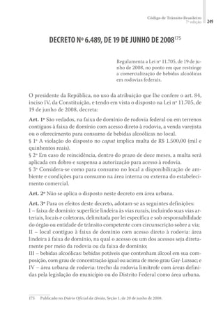 Código de Trânsito Brasileiro
7ª edição 249
DECRETO Nº6.489,DE19DE JUNHO DE2008175
Regulamenta a Lei nº 11.705, de 19 de ju-
nho de 2008, no ponto em que restringe
a comercialização de bebidas alcoólicas
em rodovias federais.
O presidente da República, no uso da atribuição que lhe confere o art. 84,
inciso IV, da Constituição, e tendo em vista o disposto na Lei nº 11.705, de
19 de junho de 2008, decreta:
Art. 1º São vedados, na faixa de domínio de rodovia federal ou em terrenos
contíguos à faixa de domínio com acesso direto à rodovia, a venda varejista
ou o oferecimento para consumo de bebidas alcoólicas no local.
§ 1º A violação do disposto no caput implica multa de R$ 1.500,00 (mil e
quinhentos reais).
§ 2º Em caso de reincidência, dentro do prazo de doze meses, a multa será
aplicada em dobro e suspensa a autorização para acesso à rodovia.
§ 3º Considera-se como para consumo no local a disponibilização de am-
biente e condições para consumo na área interna ou externa do estabeleci-
mento comercial.
Art. 2º Não se aplica o disposto neste decreto em área urbana.
Art. 3º Para os efeitos deste decreto, adotam-se as seguintes definições:
I – faixa de domínio: superfície lindeira às vias rurais, incluindo suas vias ar-
teriais, locais e coletoras, delimitada por lei específica e sob responsabilidade
do órgão ou entidade de trânsito competente com circunscrição sobre a via;
II – local contíguo à faixa de domínio com acesso direto à rodovia: área
lindeira à faixa de domínio, na qual o acesso ou um dos acessos seja direta-
mente por meio da rodovia ou da faixa de domínio;
III – bebidas alcoólicas: bebidas potáveis que contenham álcool em sua com-
posição, com grau de concentração igual ou acima de meio grau Gay-Lussac; e
IV – área urbana de rodovia: trecho da rodovia limítrofe com áreas defini-
das pela legislação do município ou do Distrito Federal como área urbana.
175	 Publicado no Diário Oficial da União, Seção 1, de 20 de junho de 2008.
 
