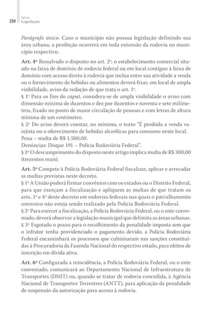 Série
Legislação
250
Parágrafo único. Caso o município não possua legislação definindo sua
área urbana, a proibição ocorrerá em toda extensão da rodovia no muni-
cípio respectivo.
Art. 4º Ressalvado o disposto no art. 2º, o estabelecimento comercial situ-
ado na faixa de domínio de rodovia federal ou em local contíguo à faixa de
domínio com acesso direto à rodovia que inclua entre sua atividade a venda
ou o fornecimento de bebidas ou alimentos deverá fixar, em local de ampla
visibilidade, aviso da vedação de que trata o art. 1º.
§ 1º Para os fins do caput, considera-se de ampla visibilidade o aviso com
dimensão mínima de duzentos e dez por duzentos e noventa e sete milíme-
tros, fixado no ponto de maior circulação de pessoas e com letras de altura
mínima de um centímetro.
§ 2º Do aviso deverá constar, no mínimo, o texto “É proibida a venda va-
rejista ou o oferecimento de bebidas alcoólicas para consumo neste local.
Pena – multa de R$ 1.500,00.
Denúncias: Disque 191 – Polícia Rodoviária Federal”.
§ 3º O descumprimento do disposto neste artigo implica multa de R$ 300,00
(trezentos reais).
Art. 5º Compete à Polícia Rodoviária Federal fiscalizar, aplicar e arrecadar
as multas previstas neste decreto.
§ 1º A União poderá firmar convênios com os estados ou o Distrito Federal,
para que exerçam a fiscalização e apliquem as multas de que tratam os
arts. 1º e 4º deste decreto em rodovias federais nas quais o patrulhamento
ostensivo não esteja sendo realizado pela Polícia Rodoviária Federal.
§ 2º Para exercer a fiscalização, a Polícia Rodoviária Federal, ou o ente conve-
niado, deverá observar a legislação municipal que delimita as áreas urbanas.
§ 3º Esgotado o prazo para o recolhimento da penalidade imposta sem que
o infrator tenha providenciado o pagamento devido, a Polícia Rodoviária
Federal encaminhará os processos que culminaram nas sanções constituí-
das à Procuradoria da Fazenda Nacional do respectivo estado, para efeitos de
inscrição em dívida ativa.
Art. 6º Configurada a reincidência, a Polícia Rodoviária Federal, ou o ente
conveniado, comunicará ao Departamento Nacional de Infraestrutura de
Transportes (DNIT) ou, quando se tratar de rodovia concedida, à Agência
Nacional de Transportes Terrestres (ANTT), para aplicação da penalidade
de suspensão da autorização para acesso à rodovia.
 