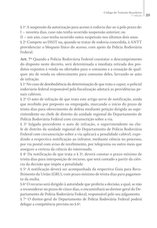 Código de Trânsito Brasileiro
7ª edição 251
§ 1º A suspensão da autorização para acesso à rodovia dar-se-á pelo prazo de:
I – noventa dias, caso não tenha ocorrido suspensão anterior; ou
II – um ano, caso tenha ocorrido outra suspensão nos últimos dois anos.
§ 2º Compete ao DNIT ou, quando se tratar de rodovia concedida, à ANTT
providenciar o bloqueio físico do acesso, com apoio da Polícia Rodoviária
Federal.
Art. 7º Quando a Polícia Rodoviária Federal constatar o descumprimento
do disposto neste decreto, será determinada a imediata retirada dos pro-
dutos expostos à venda ou ofertados para o consumo e a cessação de qual-
quer ato de venda ou oferecimento para consumo deles, lavrando-se auto
de infração.
§ 1º No caso de desobediência da determinação de que trata o caput, o policial
rodoviário federal responsável pela fiscalização adotará as providências pe-
nais cabíveis.
§ 2º O auto de infração de que trata este artigo serve de notificação, ainda
que recebido por preposto ou empregado, marcando o início do prazo de
trinta dias para oferecimento de defesa mediante petição dirigida ao supe-
rintendente ou chefe de distrito da unidade regional do Departamento de
Polícia Rodoviária Federal com circunscrição sobre a via.
§ 3º Julgado procedente o auto de infração, o superintendente ou che-
fe de distrito da unidade regional do Departamento de Polícia Rodoviária
Federal com circunscrição sobre a via aplicará a penalidade cabível, expe-
dindo a respectiva notificação ao infrator, mediante ciência no processo,
por via postal com aviso de recebimento, por telegrama ou outro meio que
assegure a certeza da ciência do interessado.
§ 4º Da notificação de que trata o § 3º, deverá constar o prazo mínimo de
trinta dias para interposição de recurso, que será contado a partir da ciên-
cia da decisão que impôs a penalidade.
§ 5º A notificação deverá ser acompanhada da respectiva Guia para Reco-
lhimento da União (GRU), com prazo mínimo de trinta dias para pagamen-
to da multa.
§ 6º O recurso será dirigido à autoridade que proferiu a decisão, a qual, se não
a reconsiderar no prazo de cinco dias, o encaminhará ao diretor-geral do De-
partamento de Polícia Rodoviária Federal, responsável pelo seu julgamento.
§ 7º O diretor-geral do Departamento de Polícia Rodoviária Federal poderá
delegar a competência prevista no § 6º.
 