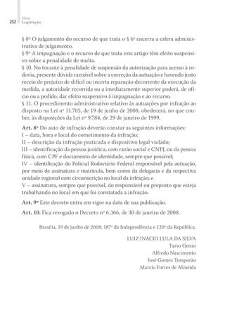 Série
Legislação
252
§ 8º O julgamento do recurso de que trata o § 6º encerra a esfera adminis-
trativa de julgamento.
§ 9º A impugnação e o recurso de que trata este artigo têm efeito suspensi-
vo sobre a penalidade de multa.
§ 10. No tocante à penalidade de suspensão da autorização para acesso à ro-
dovia, presente dúvida razoável sobre a correção da autuação e havendo justo
receio de prejuízo de difícil ou incerta reparação decorrente da execução da
medida, a autoridade recorrida ou a imediatamente superior poderá, de ofí-
cio ou a pedido, dar efeito suspensivo à impugnação e ao recurso.
§ 11. O procedimento administrativo relativo às autuações por infração ao
disposto na Lei nº 11.705, de 19 de junho de 2008, obedecerá, no que cou-
ber, às disposições da Lei nº 9.784, de 29 de janeiro de 1999.
Art. 8º Do auto de infração deverão constar as seguintes informações:
I – data, hora e local do cometimento da infração;
II – descrição da infração praticada e dispositivo legal violado;
III – identificação da pessoa jurídica, com razão social e CNPJ, ou da pessoa
física, com CPF e documento de identidade, sempre que possível;
IV – identificação do Policial Rodoviário Federal responsável pela autuação,
por meio de assinatura e matrícula, bem como da delegacia e da respectiva
unidade regional com circunscrição no local da infração; e
V – assinatura, sempre que possível, do responsável ou preposto que esteja
trabalhando no local em que foi constatada a infração.
Art. 9º Este decreto entra em vigor na data de sua publicação.
Art. 10. Fica revogado o Decreto nº 6.366, de 30 de janeiro de 2008.
Brasília, 19 de junho de 2008; 187º da Independência e 120º da República.
LUIZ INÁCIO LULA DA SILVA
Tarso Genro
Alfredo Nascimento
José Gomes Temporão
Marcio Fortes de Almeida
 