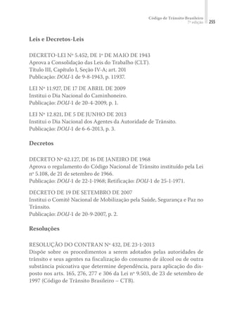 Código de Trânsito Brasileiro
7ª edição 255
Leis e Decretos-Leis
DECRETO-LEI Nº 5.452, DE 1º DE MAIO DE 1943
Aprova a Consolidação das Leis do Trabalho (CLT).
Título III, Capítulo I, Seção IV-A; art. 201
Publicação: DOU-1 de 9-8-1943, p. 11937.
LEI Nº 11.927, DE 17 DE ABRIL DE 2009
Institui o Dia Nacional do Caminhoneiro.
Publicação: DOU-1 de 20-4-2009, p. 1.
LEI Nº 12.821, DE 5 DE JUNHO DE 2013
Institui o Dia Nacional dos Agentes da Autoridade de Trânsito.
Publicação: DOU-1 de 6-6-2013, p. 3.
Decretos
DECRETO Nº 62.127, DE 16 DE JANEIRO DE 1968
Aprova o regulamento do Código Nacional de Trânsito instituído pela Lei
nº 5.108, de 21 de setembro de 1966.
Publicação: DOU-1 de 22-1-1968; Retificação: DOU-1 de 25-1-1971.
DECRETO DE 19 DE SETEMBRO DE 2007
Institui o Comitê Nacional de Mobilização pela Saúde, Segurança e Paz no
Trânsito.
Publicação: DOU-1 de 20-9-2007, p. 2.
Resoluções
RESOLUÇÃO DO CONTRAN Nº 432, DE 23-1-2013
Dispõe sobre os procedimentos a serem adotados pelas autoridades de
trânsito e seus agentes na fiscalização do consumo de álcool ou de outra
substância psicoativa que determine dependência, para aplicação do dis-
posto nos arts. 165, 276, 277 e 306 da Lei nº 9.503, de 23 de setembro de
1997 (Código de Trânsito Brasileiro – CTB).
 