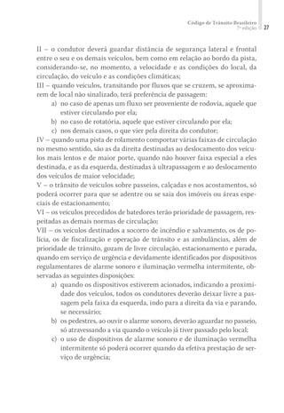 Código de Trânsito Brasileiro
7ª edição 27
II – o condutor deverá guardar distância de segurança lateral e frontal
entre o seu e os demais veículos, bem como em relação ao bordo da pista,
considerando-se, no momento, a velocidade e as condições do local, da
circulação, do veículo e as condições climáticas;
III – quando veículos, transitando por fluxos que se cruzem, se aproxima-
rem de local não sinalizado, terá preferência de passagem:
	 a)	 no caso de apenas um fluxo ser proveniente de rodovia, aquele que
estiver circulando por ela;
	 b)	 no caso de rotatória, aquele que estiver circulando por ela;
	 c)	 nos demais casos, o que vier pela direita do condutor;
IV – quando uma pista de rolamento comportar várias faixas de circulação
no mesmo sentido, são as da direita destinadas ao deslocamento dos veícu-
los mais lentos e de maior porte, quando não houver faixa especial a eles
destinada, e as da esquerda, destinadas à ultrapassagem e ao deslocamento
dos veículos de maior velocidade;
V – o trânsito de veículos sobre passeios, calçadas e nos acostamentos, só
poderá ocorrer para que se adentre ou se saia dos imóveis ou áreas espe-
ciais de estacionamento;
VI – os veículos precedidos de batedores terão prioridade de passagem, res-
peitadas as demais normas de circulação;
VII – os veículos destinados a socorro de incêndio e salvamento, os de po-
lícia, os de fiscalização e operação de trânsito e as ambulâncias, além de
prioridade de trânsito, gozam de livre circulação, estacionamento e parada,
quando em serviço de urgência e devidamente identificados por dispositivos
regulamentares de alarme sonoro e iluminação vermelha intermitente, ob-
servadas as seguintes disposições:
	 a)	 quando os dispositivos estiverem acionados, indicando a proximi-
dade dos veículos, todos os condutores deverão deixar livre a pas-
sagem pela faixa da esquerda, indo para a direita da via e parando,
se necessário;
	 b)	 os pedestres, ao ouvir o alarme sonoro, deverão aguardar no passeio,
só atravessando a via quando o veículo já tiver passado pelo local;
	 c)	 o uso de dispositivos de alarme sonoro e de iluminação vermelha
intermitente só poderá ocorrer quando da efetiva prestação de ser-
viço de urgência;
 