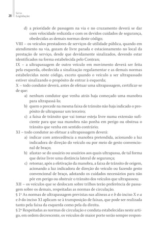 Série
Legislação
28
	 d)	a prioridade de passagem na via e no cruzamento deverá se dar
com velocidade reduzida e com os devidos cuidados de segurança,
obedecidas as demais normas deste código;
VIII – os veículos prestadores de serviços de utilidade pública, quando em
atendimento na via, gozam de livre parada e estacionamento no local da
prestação de serviço, desde que devidamente sinalizados, devendo estar
identificados na forma estabelecida pelo Contran;
IX – a ultrapassagem de outro veículo em movimento deverá ser feita
pela esquerda, obedecida a sinalização regulamentar e as demais normas
estabelecidas neste código, exceto quando o veículo a ser ultrapassado
estiver sinalizando o propósito de entrar à esquerda;
X – todo condutor deverá, antes de efetuar uma ultrapassagem, certificar-se
de que:
	 a)	 nenhum condutor que venha atrás haja começado uma manobra
para ultrapassá-lo;
	 b)	 quem o precede na mesma faixa de trânsito não haja indicado o pro-
pósito de ultrapassar um terceiro;
	 c)	 a faixa de trânsito que vai tomar esteja livre numa extensão sufi-
ciente para que sua manobra não ponha em perigo ou obstrua o
trânsito que venha em sentido contrário;
XI – todo condutor ao efetuar a ultrapassagem deverá:
	 a)	 indicar com antecedência a manobra pretendida, acionando a luz
indicadora de direção do veículo ou por meio de gesto convencio-
nal de braço;
	 b)	 afastar-se do usuário ou usuários aos quais ultrapassa, de tal forma
que deixe livre uma distância lateral de segurança;
	 c)	 retomar, após a efetivação da manobra, a faixa de trânsito de origem,
acionando a luz indicadora de direção do veículo ou fazendo gesto
convencional de braço, adotando os cuidados necessários para não
pôr em perigo ou obstruir o trânsito dos veículos que ultrapassou;
XII – os veículos que se deslocam sobre trilhos terão preferência de passa-
gem sobre os demais, respeitadas as normas de circulação.
§ 1º As normas de ultrapassagem previstas nas alíneas a e b do inciso X e a
e b do inciso XI aplicam-se à transposição de faixas, que pode ser realizada
tanto pela faixa da esquerda como pela da direita.
§ 2º Respeitadas as normas de circulação e conduta estabelecidas neste arti-
go, em ordem decrescente, os veículos de maior porte serão sempre respon-
 