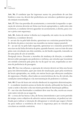 Série
Legislação
30
Art. 36. O condutor que for ingressar numa via, procedente de um lote
lindeiro a essa via, deverá dar preferência aos veículos e pedestres que por
ela estejam transitando.
Art. 37. Nas vias providas de acostamento, a conversão à esquerda e a ope-
ração de retorno deverão ser feitas nos locais apropriados e, onde estes não
existirem, o condutor deverá aguardar no acostamento, à direita, para cru-
zar a pista com segurança.
Art. 38. Antes de entrar à direita ou à esquerda, em outra via ou em lotes
lindeiros, o condutor deverá:
I – ao sair da via pelo lado direito, aproximar-se o máximo possível do bor-
do direito da pista e executar sua manobra no menor espaço possível;
II – ao sair da via pelo lado esquerdo, aproximar-se o máximo possível de
seu eixo ou da linha divisória da pista, quando houver, caso se trate de uma
pista com circulação nos dois sentidos, ou do bordo esquerdo, tratando-se
de uma pista de um só sentido.
Parágrafo único. Durante a manobra de mudança de direção, o condutor
deverá ceder passagem aos pedestres e ciclistas, aos veículos que transitem
em sentido contrário pela pista da via da qual vai sair, respeitadas as nor-
mas de preferência de passagem.
Art. 39. Nas vias urbanas, a operação de retorno deverá ser feita nos locais
para isto determinados, quer por meio de sinalização, quer pela existência
de locais apropriados, ou, ainda, em outros locais que ofereçam condições
de segurança e fluidez, observadas as características da via, do veículo, das
condições meteorológicas e da movimentação de pedestres e ciclistas.
Art. 40. O uso de luzes em veículo obedecerá às seguintes determinações:
I – o condutor manterá acesos os faróis do veículo, utilizando luz baixa, du-
rante a noite e durante o dia nos túneis providos de iluminação pública;
II – nas vias não iluminadas o condutor deve usar luz alta, exceto ao cruzar
com outro veículo ou ao segui-lo;
III – a troca de luz baixa e alta, de forma intermitente e por curto período
de tempo, com o objetivo de advertir outros motoristas, só poderá ser uti-
lizada para indicar a intenção de ultrapassar o veículo que segue à frente
ou para indicar a existência de risco à segurança para os veículos que
circulam no sentido contrário;
 