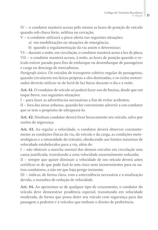 Código de Trânsito Brasileiro
7ª edição 31
IV – o condutor manterá acesas pelo menos as luzes de posição do veículo
quando sob chuva forte, neblina ou cerração;
V – o condutor utilizará o pisca-alerta nas seguintes situações:
	 a)	 em imobilizações ou situações de emergência;
	 b)	 quando a regulamentação da via assim o determinar;
VI – durante a noite, em circulação, o condutor manterá acesa a luz de placa;
VII – o condutor manterá acesas, à noite, as luzes de posição quando o ve-
ículo estiver parado para fins de embarque ou desembarque de passageiros
e carga ou descarga de mercadorias.
Parágrafo único. Os veículos de transporte coletivo regular de passageiros,
quando circularem em faixas próprias a eles destinadas, e os ciclos motori-
zados deverão utilizar-se de farol de luz baixa durante o dia e a noite.
Art. 41. O condutor de veículo só poderá fazer uso de buzina, desde que em
toque breve, nas seguintes situações:
I – para fazer as advertências necessárias a fim de evitar acidentes;
II – fora das áreas urbanas, quando for conveniente advertir a um condutor
que se tem o propósito de ultrapassá-lo.
Art. 42. Nenhum condutor deverá frear bruscamente seu veículo, salvo por
razões de segurança.
Art. 43. Ao regular a velocidade, o condutor deverá observar constante-
mente as condições físicas da via, do veículo e da carga, as condições mete-
orológicas e a intensidade do trânsito, obedecendo aos limites máximos de
velocidade estabelecidos para a via, além de:
I – não obstruir a marcha normal dos demais veículos em circulação sem
causa justificada, transitando a uma velocidade anormalmente reduzida;
II – sempre que quiser diminuir a velocidade de seu veículo deverá antes
certificar-se de que pode fazê-lo sem risco nem inconvenientes para os ou-
tros condutores, a não ser que haja perigo iminente;
III – indicar, de forma clara, com a antecedência necessária e a sinalização
devida, a manobra de redução de velocidade.
Art. 44. Ao aproximar-se de qualquer tipo de cruzamento, o condutor do
veículo deve demonstrar prudência especial, transitando em velocidade
moderada, de forma que possa deter seu veículo com segurança para dar
passagem a pedestre e a veículos que tenham o direito de preferência.
 