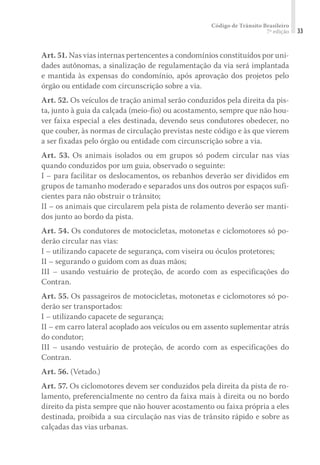 Código de Trânsito Brasileiro
7ª edição 33
Art. 51. Nas vias internas pertencentes a condomínios constituídos por uni-
dades autônomas, a sinalização de regulamentação da via será implantada
e mantida às expensas do condomínio, após aprovação dos projetos pelo
órgão ou entidade com circunscrição sobre a via.
Art. 52. Os veículos de tração animal serão conduzidos pela direita da pis-
ta, junto à guia da calçada (meio-fio) ou acostamento, sempre que não hou-
ver faixa especial a eles destinada, devendo seus condutores obedecer, no
que couber, às normas de circulação previstas neste código e às que vierem
a ser fixadas pelo órgão ou entidade com circunscrição sobre a via.
Art. 53. Os animais isolados ou em grupos só podem circular nas vias
quando conduzidos por um guia, observado o seguinte:
I – para facilitar os deslocamentos, os rebanhos deverão ser divididos em
grupos de tamanho moderado e separados uns dos outros por espaços sufi-
cientes para não obstruir o trânsito;
II – os animais que circularem pela pista de rolamento deverão ser manti-
dos junto ao bordo da pista.
Art. 54. Os condutores de motocicletas, motonetas e ciclomotores só po-
derão circular nas vias:
I – utilizando capacete de segurança, com viseira ou óculos protetores;
II – segurando o guidom com as duas mãos;
III – usando vestuário de proteção, de acordo com as especificações do
Contran.
Art. 55. Os passageiros de motocicletas, motonetas e ciclomotores só po-
derão ser transportados:
I – utilizando capacete de segurança;
II – em carro lateral acoplado aos veículos ou em assento suplementar atrás
do condutor;
III – usando vestuário de proteção, de acordo com as especificações do
Contran.
Art. 56. (Vetado.)
Art. 57. Os ciclomotores devem ser conduzidos pela direita da pista de ro-
lamento, preferencialmente no centro da faixa mais à direita ou no bordo
direito da pista sempre que não houver acostamento ou faixa própria a eles
destinada, proibida a sua circulação nas vias de trânsito rápido e sobre as
calçadas das vias urbanas.
 