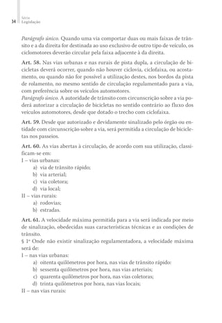 Série
Legislação
34
Parágrafo único. Quando uma via comportar duas ou mais faixas de trân-
sito e a da direita for destinada ao uso exclusivo de outro tipo de veículo, os
ciclomotores deverão circular pela faixa adjacente à da direita.
Art. 58. Nas vias urbanas e nas rurais de pista dupla, a circulação de bi-
cicletas deverá ocorrer, quando não houver ciclovia, ciclofaixa, ou acosta-
mento, ou quando não for possível a utilização destes, nos bordos da pista
de rolamento, no mesmo sentido de circulação regulamentado para a via,
com preferência sobre os veículos automotores.
Parágrafo único. A autoridade de trânsito com circunscrição sobre a via po-
derá autorizar a circulação de bicicletas no sentido contrário ao fluxo dos
veículos automotores, desde que dotado o trecho com ciclofaixa.
Art. 59. Desde que autorizado e devidamente sinalizado pelo órgão ou en-
tidade com circunscrição sobre a via, será permitida a circulação de bicicle-
tas nos passeios.
Art. 60. As vias abertas à circulação, de acordo com sua utilização, classi-
ficam-se em:
I – vias urbanas:
	 a)	 via de trânsito rápido;
	 b)	 via arterial;
	 c)	 via coletora;
	 d)	 via local;
II – vias rurais:
	 a)	rodovias;
	 b)	estradas.
Art. 61. A velocidade máxima permitida para a via será indicada por meio
de sinalização, obedecidas suas características técnicas e as condições de
trânsito.
§ 1º Onde não existir sinalização regulamentadora, a velocidade máxima
será de:
I – nas vias urbanas:
	 a) 	oitenta quilômetros por hora, nas vias de trânsito rápido:
	 b) 	sessenta quilômetros por hora, nas vias arteriais;
	 c) 	quarenta quilômetros por hora, nas vias coletoras;
	 d) 	trinta quilômetros por hora, nas vias locais;
II – nas vias rurais:
 