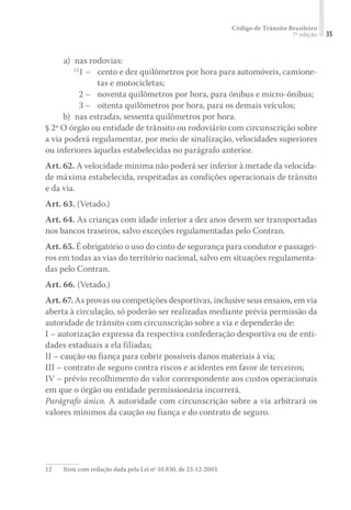 Código de Trânsito Brasileiro
7ª edição 35
	 a) 	nas rodovias:
	12
1 – 	 cento e dez quilômetros por hora para automóveis, camione-
tas e motocicletas;
	 2 – 	 noventa quilômetros por hora, para ônibus e micro-ônibus;
	 3 – 	 oitenta quilômetros por hora, para os demais veículos;
	 b) 	nas estradas, sessenta quilômetros por hora.
§ 2º O órgão ou entidade de trânsito ou rodoviário com circunscrição sobre
a via poderá regulamentar, por meio de sinalização, velocidades superiores
ou inferiores àquelas estabelecidas no parágrafo anterior.
Art. 62. A velocidade mínima não poderá ser inferior à metade da velocida-
de máxima estabelecida, respeitadas as condições operacionais de trânsito
e da via.
Art. 63. (Vetado.)
Art. 64. As crianças com idade inferior a dez anos devem ser transportadas
nos bancos traseiros, salvo exceções regulamentadas pelo Contran.
Art. 65. É obrigatório o uso do cinto de segurança para condutor e passagei-
ros em todas as vias do território nacional, salvo em situações regulamenta-
das pelo Contran.
Art. 66. (Vetado.)
Art. 67. As provas ou competições desportivas, inclusive seus ensaios, em via
aberta à circulação, só poderão ser realizadas mediante prévia permissão da
autoridade de trânsito com circunscrição sobre a via e dependerão de:
I – autorização expressa da respectiva confederação desportiva ou de enti-
dades estaduais a ela filiadas;
II – caução ou fiança para cobrir possíveis danos materiais à via;
III – contrato de seguro contra riscos e acidentes em favor de terceiros;
IV – prévio recolhimento do valor correspondente aos custos operacionais
em que o órgão ou entidade permissionária incorrerá.
Parágrafo único. A autoridade com circunscrição sobre a via arbitrará os
valores mínimos da caução ou fiança e do contrato de seguro.
12	 Item com redação dada pela Lei nº 10.830, de 23-12-2003.
 