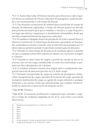 Código de Trânsito Brasileiro
7ª edição 37
28
§ 1º-A. Serão observados 30 (trinta) minutos para descanso a cada 4 (qua-
tro) horas na condução de veículo rodoviário de passageiros, sendo faculta-
do o seu fracionamento e o do tempo de direção.
29
§ 2º Em situações excepcionais de inobservância justificada do tempo de
direção, devidamente registradas, o tempo de direção poderá ser elevado
pelo período necessário para que o condutor, o veículo e a carga cheguem a
um lugar que ofereça a segurança e o atendimento demandados, desde que
não haja comprometimento da segurança rodoviária.
30
§ 3º O condutor é obrigado, dentro do período de 24 (vinte e quatro) horas, a
observar o mínimo de 11 (onze) horas de descanso, que podem ser fraciona-
das, usufruídas no veículo e coincidir com os intervalos mencionados no § 1º,
observadas no primeiro período 8 (oito) horas ininterruptas de descanso.
31
§ 4º Entende-se como tempo de direção ou de condução apenas o período
em que o condutor estiver efetivamente ao volante, em curso entre a origem
e o destino.
32
§ 5º Entende-se como início de viagem a partida do veículo na ida ou no
retorno, com ou sem carga, considerando-se como sua continuação as par-
tidas nos dias subsequentes até o destino.
33
§ 6º O condutor somente iniciará uma viagem após o cumprimento inte-
gral do intervalo de descanso previsto no § 3º deste artigo.
34
§ 7º Nenhum transportador de cargas ou coletivo de passageiros, embar-
cador, consignatário de cargas, operador de terminais de carga, operador de
transporte multimodal de cargas ou agente de cargas ordenará a qualquer
motorista a seu serviço, ainda que subcontratado, que conduza veículo re-
ferido no caput sem a observância do disposto no § 6º.
35
Art. 67-D. (Vetado.)
36
Art. 67-E. O motorista profissional é responsável por controlar e regis-
trar o tempo de condução estipulado no art. 67-C, com vistas à sua estrita
observância.
28	 Parágrafo acrescido pela Lei nº 13.103, de 2-3-2015.
29	Idem.
30	Idem.
31	Idem.
32	Idem.
33	Idem.
34	Idem.
35	 Artigo proposto e vetado no projeto que foi transformado na Lei nº 12.619, de 30-4-2012.
36	 Artigo acrescido pela Lei nº 13.103, de 2-3-2015.
 