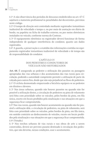 Série
Legislação
38
§ 1º A não observância dos períodos de descanso estabelecidos no art. 67-C
sujeitará o motorista profissional às penalidades daí decorrentes, previstas
neste código.
§ 2º O tempo de direção será controlado mediante registrador instantâneo
inalterável de velocidade e tempo e, ou por meio de anotação em diário de
bordo, ou papeleta ou ficha de trabalho externo, ou por meios eletrônicos
instalados no veículo, conforme norma do Contran.
§ 3º O equipamento eletrônico ou registrador deverá funcionar de forma
independente de qualquer interferência do condutor, quanto aos dados
registrados.
§ 4º A guarda, a preservação e a exatidão das informações contidas no equi-
pamento registrador instantâneo inalterável de velocidade e de tempo são
de responsabilidade do condutor.
CAPÍTULO IV
DOS PEDESTRES E CONDUTORES DE
VEÍCULOS NÃO MOTORIZADOS
Art. 68. É assegurada ao pedestre a utilização dos passeios ou passagens
apropriadas das vias urbanas e dos acostamentos das vias rurais para cir-
culação, podendo a autoridade competente permitir a utilização de parte da
calçada para outros fins, desde que não seja prejudicial ao fluxo de pedestres.
§ 1º O ciclista desmontado empurrando a bicicleta equipara-se ao pedestre
em direitos e deveres.
§ 2º Nas áreas urbanas, quando não houver passeios ou quando não for
possível a utilização destes, a circulação de pedestres na pista de rolamento
será feita com prioridade sobre os veículos, pelos bordos da pista, em fila
única, exceto em locais proibidos pela sinalização e nas situações em que a
segurança ficar comprometida.
§ 3º Nas vias rurais, quando não houver acostamento ou quando não for pos-
sível a utilização dele, a circulação de pedestres, na pista de rolamento, será
feita com prioridade sobre os veículos, pelos bordos da pista, em fila única,
em sentido contrário ao deslocamento de veículos, exceto em locais proibi-
dos pela sinalização e nas situações em que a segurança ficar comprometida.
§ 4º (Vetado.)
§ 5º Nos trechos urbanos de vias rurais e nas obras de arte a serem
construídas, deverá ser previsto passeio destinado à circulação dos pedes-
tres, que não deverão, nessas condições, usar o acostamento.
 