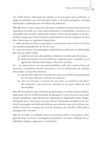 Código de Trânsito Brasileiro
7ª edição 39
§ 6º Onde houver obstrução da calçada ou da passagem para pedestres, o
órgão ou entidade com circunscrição sobre a via deverá assegurar a devida
sinalização e proteção para circulação de pedestres.
Art. 69. Para cruzar a pista de rolamento o pedestre tomará precauções de
segurança, levando em conta, principalmente, a visibilidade, a distância e a
velocidade dos veículos, utilizando sempre as faixas ou passagens a ele des-
tinadas sempre que estas existirem numa distância de até cinquenta metros
dele, observadas as seguintes disposições:
I – onde não houver faixa ou passagem, o cruzamento da via deverá ser feito
em sentido perpendicular ao de seu eixo;
II – para atravessar uma passagem sinalizada para pedestres ou delimitada
por marcas sobre a pista:
	 a) 	onde houver foco de pedestres, obedecer às indicações das luzes;
	 b) 	onde não houver foco de pedestres, aguardar que o semáforo ou o
agente de trânsito interrompa o fluxo de veículos;
III – nas interseções e em suas proximidades, onde não existam faixas de
travessia, os pedestres devem atravessar a via na continuação da calçada,
observadas as seguintes normas:
	 a) 	não deverão adentrar na pista sem antes se certificar de que podem
fazê-lo sem obstruir o trânsito de veículos;
	 b) 	uma vez iniciada a travessia de uma pista, os pedestres não deve-
rão aumentar o seu percurso, demorar-se ou parar sobre ela sem
necessidade.
Art. 70. Os pedestres que estiverem atravessando a via sobre as faixas delimi-
tadas para esse fim terão prioridade de passagem, exceto nos locais com sina-
lização semafórica, onde deverão ser respeitadas as disposições deste código.
Parágrafo único. Nos locais em que houver sinalização semafórica de con-
trole de passagem será dada preferência aos pedestres que não tenham con-
cluído a travessia, mesmo em caso de mudança do semáforo liberando a
passagem dos veículos.
Art. 71. O órgão ou entidade com circunscrição sobre a via manterá, obri-
gatoriamente, as faixas e passagens de pedestres em boas condições de vi-
sibilidade, higiene, segurança e sinalização.
 