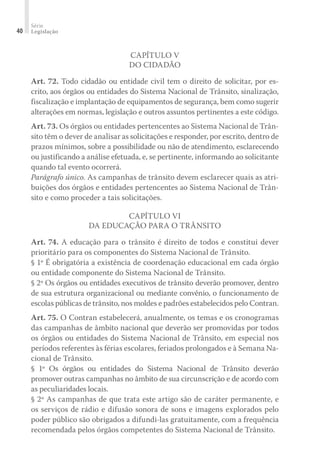 Série
Legislação
40
CAPÍTULO V
DO CIDADÃO
Art. 72. Todo cidadão ou entidade civil tem o direito de solicitar, por es-
crito, aos órgãos ou entidades do Sistema Nacional de Trânsito, sinalização,
fiscalização e implantação de equipamentos de segurança, bem como sugerir
alterações em normas, legislação e outros assuntos pertinentes a este código.
Art. 73. Os órgãos ou entidades pertencentes ao Sistema Nacional de Trân-
sito têm o dever de analisar as solicitações e responder, por escrito, dentro de
prazos mínimos, sobre a possibilidade ou não de atendimento, esclarecendo
ou justificando a análise efetuada, e, se pertinente, informando ao solicitante
quando tal evento ocorrerá.
Parágrafo único. As campanhas de trânsito devem esclarecer quais as atri-
buições dos órgãos e entidades pertencentes ao Sistema Nacional de Trân-
sito e como proceder a tais solicitações.
CAPÍTULO VI
DA EDUCAÇÃO PARA O TRÂNSITO
Art. 74. A educação para o trânsito é direito de todos e constitui dever
prioritário para os componentes do Sistema Nacional de Trânsito.
§ 1º É obrigatória a existência de coordenação educacional em cada órgão
ou entidade componente do Sistema Nacional de Trânsito.
§ 2º Os órgãos ou entidades executivos de trânsito deverão promover, dentro
de sua estrutura organizacional ou mediante convênio, o funcionamento de
escolas públicas de trânsito, nos moldes e padrões estabelecidos pelo Contran.
Art. 75. O Contran estabelecerá, anualmente, os temas e os cronogramas
das campanhas de âmbito nacional que deverão ser promovidas por todos
os órgãos ou entidades do Sistema Nacional de Trânsito, em especial nos
períodos referentes às férias escolares, feriados prolongados e à Semana Na-
cional de Trânsito.
§ 1º Os órgãos ou entidades do Sistema Nacional de Trânsito deverão
promover outras campanhas no âmbito de sua circunscrição e de acordo com
as peculiaridades locais.
§ 2º As campanhas de que trata este artigo são de caráter permanente, e
os serviços de rádio e difusão sonora de sons e imagens explorados pelo
poder público são obrigados a difundi-las gratuitamente, com a frequência
recomendada pelos órgãos competentes do Sistema Nacional de Trânsito.
 