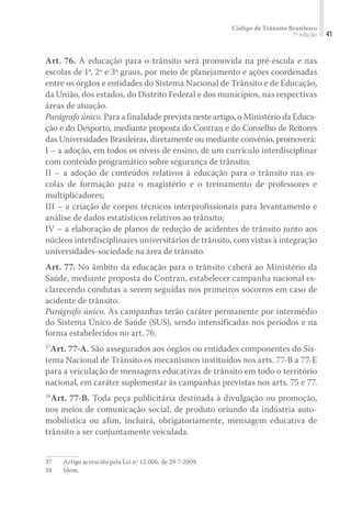 Código de Trânsito Brasileiro
7ª edição 41
Art. 76. A educação para o trânsito será promovida na pré-escola e nas
escolas de 1º, 2º e 3º graus, por meio de planejamento e ações coordenadas
entre os órgãos e entidades do Sistema Nacional de Trânsito e de Educação,
da União, dos estados, do Distrito Federal e dos municípios, nas respectivas
áreas de atuação.
Parágrafo único. Para a finalidade prevista neste artigo, o Ministério da Educa-
ção e do Desporto, mediante proposta do Contran e do Conselho de Reitores
das Universidades Brasileiras, diretamente ou mediante convênio, promoverá:
I – a adoção, em todos os níveis de ensino, de um currículo interdisciplinar
com conteúdo programático sobre segurança de trânsito;
II – a adoção de conteúdos relativos à educação para o trânsito nas es-
colas de formação para o magistério e o treinamento de professores e
multiplicadores;
III – a criação de corpos técnicos interprofissionais para levantamento e
análise de dados estatísticos relativos ao trânsito;
IV – a elaboração de planos de redução de acidentes de trânsito junto aos
núcleos interdisciplinares universitários de trânsito, com vistas à integração
universidades-sociedade na área de trânsito.
Art. 77. No âmbito da educação para o trânsito caberá ao Ministério da
Saúde, mediante proposta do Contran, estabelecer campanha nacional es-
clarecendo condutas a serem seguidas nos primeiros socorros em caso de
acidente de trânsito.
Parágrafo único. As campanhas terão caráter permanente por intermédio
do Sistema Único de Saúde (SUS), sendo intensificadas nos períodos e na
forma estabelecidos no art. 76.
37
Art. 77-A. São assegurados aos órgãos ou entidades componentes do Sis-
tema Nacional de Trânsito os mecanismos instituídos nos arts. 77-B a 77-E
para a veiculação de mensagens educativas de trânsito em todo o território
nacional, em caráter suplementar às campanhas previstas nos arts. 75 e 77.
38
Art. 77-B. Toda peça publicitária destinada à divulgação ou promoção,
nos meios de comunicação social, de produto oriundo da indústria auto-
mobilística ou afim, incluirá, obrigatoriamente, mensagem educativa de
trânsito a ser conjuntamente veiculada.
37	 Artigo acrescido pela Lei nº 12.006, de 29-7-2009.
38	Idem.
 