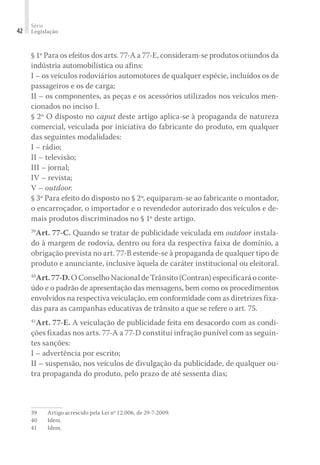 Série
Legislação
42
§ 1º Para os efeitos dos arts. 77-A a 77-E, consideram-se produtos oriundos da
indústria automobilística ou afins:
I – os veículos rodoviários automotores de qualquer espécie, incluídos os de
passageiros e os de carga;
II – os componentes, as peças e os acessórios utilizados nos veículos men-
cionados no inciso I.
§ 2º O disposto no caput deste artigo aplica-se à propaganda de natureza
comercial, veiculada por iniciativa do fabricante do produto, em qualquer
das seguintes modalidades:
I – rádio;
II – televisão;
III – jornal;
IV – revista;
V – outdoor.
§ 3º Para efeito do disposto no § 2º, equiparam-se ao fabricante o montador,
o encarroçador, o importador e o revendedor autorizado dos veículos e de-
mais produtos discriminados no § 1º deste artigo.
39
Art. 77-C. Quando se tratar de publicidade veiculada em outdoor instala-
do à margem de rodovia, dentro ou fora da respectiva faixa de domínio, a
obrigação prevista no art. 77-B estende-se à propaganda de qualquer tipo de
produto e anunciante, inclusive àquela de caráter institucional ou eleitoral.
40
Art.77-D.OConselhoNacionaldeTrânsito(Contran)especificaráoconte-
údo e o padrão de apresentação das mensagens, bem como os procedimentos
envolvidos na respectiva veiculação, em conformidade com as diretrizes fixa-
das para as campanhas educativas de trânsito a que se refere o art. 75.
41
Art. 77-E. A veiculação de publicidade feita em desacordo com as condi-
ções fixadas nos arts. 77-A a 77-D constitui infração punível com as seguin-
tes sanções:
I – advertência por escrito;
II – suspensão, nos veículos de divulgação da publicidade, de qualquer ou-
tra propaganda do produto, pelo prazo de até sessenta dias;
39	 Artigo acrescido pela Lei nº 12.006, de 29-7-2009.
40	Idem.
41	Idem.
 