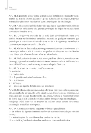 Série
Legislação
44
Art. 82. É proibido afixar sobre a sinalização de trânsito e respectivos su-
portes, ou junto a ambos, qualquer tipo de publicidade, inscrições, legendas
e símbolos que não se relacionem com a mensagem da sinalização.
Art. 83. A afixação de publicidade ou de quaisquer legendas ou símbolos ao
longo das vias condiciona-se à prévia aprovação do órgão ou entidade com
circunscrição sobre a via.
Art. 84. O órgão ou entidade de trânsito com circunscrição sobre a via
poderá retirar ou determinar a imediata retirada de qualquer elemento que
prejudique a visibilidade da sinalização viária e a segurança do trânsito,
com ônus para quem o tenha colocado.
Art. 85. Os locais destinados pelo órgão ou entidade de trânsito com cir-
cunscrição sobre a via à travessia de pedestres deverão ser sinalizados
com faixas pintadas ou demarcadas no leito da via.
Art. 86. Os locais destinados a postos de gasolina, oficinas, estacionamen-
tos ou garagens de uso coletivo deverão ter suas entradas e saídas devida-
mente identificadas, na forma regulamentada pelo Contran.
Art. 87. Os sinais de trânsito classificam-se em:
I – verticais;
II – horizontais;
III – dispositivos de sinalização auxiliar;
IV – luminosos;
V – sonoros;
VI – gestos do agente de trânsito e do condutor.
Art. 88. Nenhuma via pavimentada poderá ser entregue após sua constru-
ção, ou reaberta ao trânsito após a realização de obras ou de manutenção,
enquanto não estiver devidamente sinalizada, vertical e horizontalmente,
de forma a garantir as condições adequadas de segurança na circulação.
Parágrafo único. Nas vias ou trechos de vias em obras deverá ser afixada
sinalização específica e adequada.
Art. 89. A sinalização terá a seguinte ordem de prevalência:
I – as ordens do agente de trânsito sobre as normas de circulação e outros
sinais;
II – as indicações do semáforo sobre os demais sinais;
III – as indicações dos sinais sobre as demais normas de trânsito.
 
