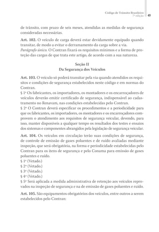 Código de Trânsito Brasileiro
7ª edição 49
de trânsito, com prazo de seis meses, atendidas as medidas de segurança
consideradas necessárias.
Art. 102. O veículo de carga deverá estar devidamente equipado quando
transitar, de modo a evitar o derramamento da carga sobre a via.
Parágrafo único. O Contran fixará os requisitos mínimos e a forma de pro-
teção das cargas de que trata este artigo, de acordo com a sua natureza.
Seção II
Da Segurança dos Veículos
Art. 103. O veículo só poderá transitar pela via quando atendidos os requi-
sitos e condições de segurança estabelecidos neste código e em normas do
Contran.
§ 1º Os fabricantes, os importadores, os montadores e os encarroçadores de
veículos deverão emitir certificado de segurança, indispensável ao cadas-
tramento no Renavam, nas condições estabelecidas pelo Contran.
§ 2º O Contran deverá especificar os procedimentos e a periodicidade para
que os fabricantes, os importadores, os montadores e os encarroçadores com-
provem o atendimento aos requisitos de segurança veicular, devendo, para
isso, manter disponíveis a qualquer tempo os resultados dos testes e ensaios
dos sistemas e componentes abrangidos pela legislação de segurança veicular.
Art. 104. Os veículos em circulação terão suas condições de segurança,
de controle de emissão de gases poluentes e de ruído avaliadas mediante
inspeção, que será obrigatória, na forma e periodicidade estabelecidas pelo
Contran para os itens de segurança e pelo Conama para emissão de gases
poluentes e ruído.
§ 1º (Vetado.)
§ 2º (Vetado.)
§ 3º (Vetado.)
§ 4º (Vetado.)
§ 5º Será aplicada a medida administrativa de retenção aos veículos repro-
vados na inspeção de segurança e na de emissão de gases poluentes e ruído.
Art. 105. São equipamentos obrigatórios dos veículos, entre outros a serem
estabelecidos pelo Contran:
 