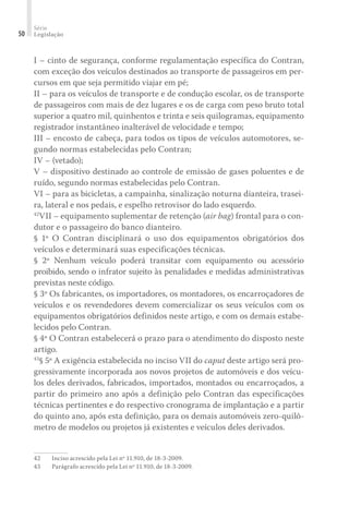 Série
Legislação
50
I – cinto de segurança, conforme regulamentação específica do Contran,
com exceção dos veículos destinados ao transporte de passageiros em per-
cursos em que seja permitido viajar em pé;
II – para os veículos de transporte e de condução escolar, os de transporte
de passageiros com mais de dez lugares e os de carga com peso bruto total
superior a quatro mil, quinhentos e trinta e seis quilogramas, equipamento
registrador instantâneo inalterável de velocidade e tempo;
III – encosto de cabeça, para todos os tipos de veículos automotores, se-
gundo normas estabelecidas pelo Contran;
IV – (vetado);
V – dispositivo destinado ao controle de emissão de gases poluentes e de
ruído, segundo normas estabelecidas pelo Contran.
VI – para as bicicletas, a campainha, sinalização noturna dianteira, trasei-
ra, lateral e nos pedais, e espelho retrovisor do lado esquerdo.
42
VII – equipamento suplementar de retenção (air bag) frontal para o con-
dutor e o passageiro do banco dianteiro.
§ 1º O Contran disciplinará o uso dos equipamentos obrigatórios dos
veículos e determinará suas especificações técnicas.
§ 2º Nenhum veículo poderá transitar com equipamento ou acessório
proibido, sendo o infrator sujeito às penalidades e medidas administrativas
previstas neste código.
§ 3º Os fabricantes, os importadores, os montadores, os encarroçadores de
veículos e os revendedores devem comercializar os seus veículos com os
equipamentos obrigatórios definidos neste artigo, e com os demais estabe-
lecidos pelo Contran.
§ 4º O Contran estabelecerá o prazo para o atendimento do disposto neste
artigo.
43
§ 5º A exigência estabelecida no inciso VII do caput deste artigo será pro-
gressivamente incorporada aos novos projetos de automóveis e dos veícu-
los deles derivados, fabricados, importados, montados ou encarroçados, a
partir do primeiro ano após a definição pelo Contran das especificações
técnicas pertinentes e do respectivo cronograma de implantação e a partir
do quinto ano, após esta definição, para os demais automóveis zero-quilô-
metro de modelos ou projetos já existentes e veículos deles derivados.
42	 Inciso acrescido pela Lei nº 11.910, de 18-3-2009.
43	 Parágrafo acrescido pela Lei nº 11.910, de 18-3-2009.
 