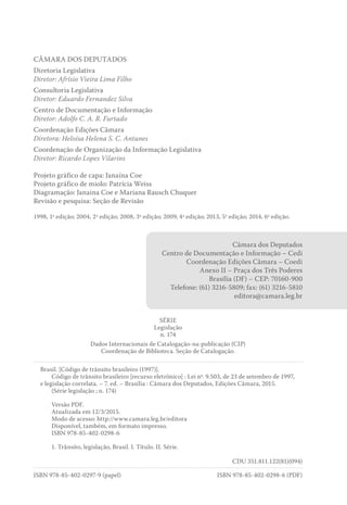 CÂMARA DOS DEPUTADOS
Diretoria Legislativa
Diretor: Afrísio Vieira Lima Filho
Consultoria Legislativa
Diretor: Eduardo Fernandez Silva
Centro de Documentação e Informação
Diretor: Adolfo C. A. R. Furtado
Coordenação Edições Câmara
Diretora: Heloísa Helena S. C. Antunes
Coordenação de Organização da Informação Legislativa
Diretor: Ricardo Lopes Vilarins
Projeto gráfico de capa: Janaína Coe
Projeto gráfico de miolo: Patrícia Weiss
Diagramação: Janaina Coe e Mariana Rausch Chuquer
Revisão e pesquisa: Seção de Revisão
1998, 1ª edição; 2004, 2ª edição; 2008, 3ª edição; 2009, 4ª edição; 2013, 5a
edição; 2014, 6ª edição.
Câmara dos Deputados
Centro de Documentação e Informação – Cedi
Coordenação Edições Câmara – Coedi
Anexo II – Praça dos Três Poderes
Brasília (DF) – CEP: 70160-900
Telefone: (61) 3216-5809; fax: (61) 3216-5810
editora@camara.leg.br
SÉRIE
Legislação
n. 174
Dados Internacionais de Catalogação-na-publicação (CIP)
Coordenação de Biblioteca. Seção de Catalogação.
Brasil. [Código de trânsito brasileiro (1997)].
Código de trânsito brasileiro [recurso eletrônico] : Lei nº. 9.503, de 23 de setembro de 1997,
e legislação correlata. – 7. ed. – Brasília : Câmara dos Deputados, Edições Câmara, 2015.
(Série legislação ; n. 174)
Versão PDF.
Atualizada em 12/3/2015.
Modo de acesso: http://www.camara.leg.br/editora
Disponível, também, em formato impresso.
ISBN 978-85-402-0298-6
1. Trânsito, legislação, Brasil. I. Título. II. Série.
CDU 351.811.122(81)(094)
ISBN 978-85-402-0297-9 (papel)	 ISBN 978-85-402-0298-6 (PDF)
 