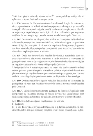 Código de Trânsito Brasileiro
7ª edição 51
44
§ 6º A exigência estabelecida no inciso VII do caput deste artigo não se
aplica aos veículos destinados à exportação.
Art. 106. No caso de fabricação artesanal ou de modificação de veículo ou,
ainda, quando ocorrer substituição de equipamento de segurança especifi-
cado pelo fabricante, será exigido, para licenciamento e registro, certificado
de segurança expedido por instituição técnica credenciada por órgão ou
entidade de metrologia legal, conforme norma elaborada pelo Contran.
Art. 107. Os veículos de aluguel, destinados ao transporte individual ou
coletivo de passageiros, deverão satisfazer, além das exigências previstas
neste código, às condições técnicas e aos requisitos de segurança, higiene e
conforto estabelecidos pelo poder competente para autorizar, permitir ou
conceder a exploração dessa atividade.
Art. 108. Onde não houver linha regular de ônibus, a autoridade com cir-
cunscrição sobre a via poderá autorizar, a título precário, o transporte de
passageiros em veículo de carga ou misto, desde que obedecidas as condições
de segurança estabelecidas neste código e pelo Contran.
45
Parágrafo único. A autorização citada no caput não poderá exceder a doze
meses, prazo a partir do qual a autoridade pública responsável deverá im-
plantar o serviço regular de transporte coletivo de passageiros, em confor-
midade com a legislação pertinente e com os dispositivos deste código.
Art. 109. O transporte de carga em veículos destinados ao transporte de
passageiros só pode ser realizado de acordo com as normas estabelecidas
pelo Contran.
Art. 110. O veículo que tiver alterada qualquer de suas características para
competição ou finalidade análoga só poderá circular nas vias públicas com
licença especial da autoridade de trânsito, em itinerário e horário fixados.
Art. 111. É vedado, nas áreas envidraçadas do veículo:
I – (vetado);
II – o uso de cortinas, persianas fechadas ou similares nos veículos em mo-
vimento, salvo nos que possuam espelhos retrovisores em ambos os lados;
44	 Parágrafo acrescido pela Lei nº 11.910, de 18-3-2009.
45	 Parágrafo acrescido pela Lei nº 9.602, de 21-1-1998.
 