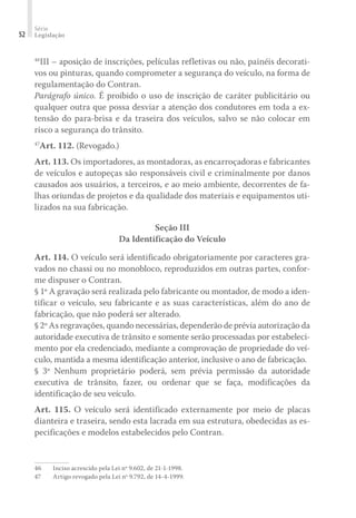 Série
Legislação
52
46
III – aposição de inscrições, películas refletivas ou não, painéis decorati-
vos ou pinturas, quando comprometer a segurança do veículo, na forma de
regulamentação do Contran.
Parágrafo único. É proibido o uso de inscrição de caráter publicitário ou
qualquer outra que possa desviar a atenção dos condutores em toda a ex-
tensão do para-brisa e da traseira dos veículos, salvo se não colocar em
risco a segurança do trânsito.
47
Art. 112. (Revogado.)
Art. 113. Os importadores, as montadoras, as encarroçadoras e fabricantes
de veículos e autopeças são responsáveis civil e criminalmente por danos
causados aos usuários, a terceiros, e ao meio ambiente, decorrentes de fa-
lhas oriundas de projetos e da qualidade dos materiais e equipamentos uti-
lizados na sua fabricação.
Seção III
Da Identificação do Veículo
Art. 114. O veículo será identificado obrigatoriamente por caracteres gra-
vados no chassi ou no monobloco, reproduzidos em outras partes, confor-
me dispuser o Contran.
§ 1º A gravação será realizada pelo fabricante ou montador, de modo a iden-
tificar o veículo, seu fabricante e as suas características, além do ano de
fabricação, que não poderá ser alterado.
§ 2º As regravações, quando necessárias, dependerão de prévia autorização da
autoridade executiva de trânsito e somente serão processadas por estabeleci-
mento por ela credenciado, mediante a comprovação de propriedade do veí-
culo, mantida a mesma identificação anterior, inclusive o ano de fabricação.
§ 3º Nenhum proprietário poderá, sem prévia permissão da autoridade
executiva de trânsito, fazer, ou ordenar que se faça, modificações da
identificação de seu veículo.
Art. 115. O veículo será identificado externamente por meio de placas
dianteira e traseira, sendo esta lacrada em sua estrutura, obedecidas as es-
pecificações e modelos estabelecidos pelo Contran.
46	 Inciso acrescido pela Lei nº 9.602, de 21-1-1998.
47	 Artigo revogado pela Lei nº 9.792, de 14-4-1999.
 