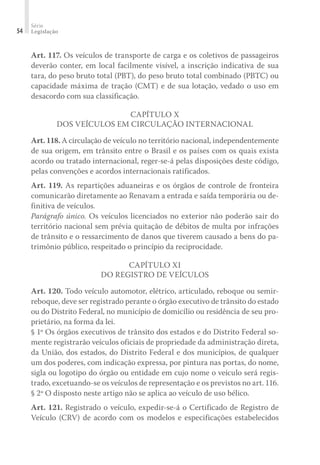 Série
Legislação
54
Art. 117. Os veículos de transporte de carga e os coletivos de passageiros
deverão conter, em local facilmente visível, a inscrição indicativa de sua
tara, do peso bruto total (PBT), do peso bruto total combinado (PBTC) ou
capacidade máxima de tração (CMT) e de sua lotação, vedado o uso em
desacordo com sua classificação.
CAPÍTULO X
DOS VEÍCULOS EM CIRCULAÇÃO INTERNACIONAL
Art. 118. A circulação de veículo no território nacional, independentemente
de sua origem, em trânsito entre o Brasil e os países com os quais exista
acordo ou tratado internacional, reger-se-á pelas disposições deste código,
pelas convenções e acordos internacionais ratificados.
Art. 119. As repartições aduaneiras e os órgãos de controle de fronteira
comunicarão diretamente ao Renavam a entrada e saída temporária ou de-
finitiva de veículos.
Parágrafo único. Os veículos licenciados no exterior não poderão sair do
território nacional sem prévia quitação de débitos de multa por infrações
de trânsito e o ressarcimento de danos que tiverem causado a bens do pa-
trimônio público, respeitado o princípio da reciprocidade.
CAPÍTULO XI
DO REGISTRO DE VEÍCULOS
Art. 120. Todo veículo automotor, elétrico, articulado, reboque ou semir-
reboque, deve ser registrado perante o órgão executivo de trânsito do estado
ou do Distrito Federal, no município de domicílio ou residência de seu pro-
prietário, na forma da lei.
§ 1º Os órgãos executivos de trânsito dos estados e do Distrito Federal so-
mente registrarão veículos oficiais de propriedade da administração direta,
da União, dos estados, do Distrito Federal e dos municípios, de qualquer
um dos poderes, com indicação expressa, por pintura nas portas, do nome,
sigla ou logotipo do órgão ou entidade em cujo nome o veículo será regis-
trado, excetuando-se os veículos de representação e os previstos no art. 116.
§ 2º O disposto neste artigo não se aplica ao veículo de uso bélico.
Art. 121. Registrado o veículo, expedir-se-á o Certificado de Registro de
Veículo (CRV) de acordo com os modelos e especificações estabelecidos
 