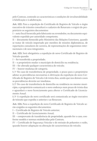 Código de Trânsito Brasileiro
7ª edição 55
pelo Contran, contendo as características e condições de invulnerabilidade
à falsificação e à adulteração.
Art. 122. Para a expedição do Certificado de Registro de Veículo o órgão
executivo de trânsito consultará o cadastro do Renavam e exigirá do pro-
prietário os seguintes documentos:
I – nota fiscal fornecida pelo fabricante ou revendedor, ou documento equi-
valente expedido por autoridade competente;
II – documento fornecido pelo Ministério das Relações Exteriores, quando
se tratar de veículo importado por membro de missões diplomáticas, de
repartições consulares de carreira, de representações de organismos inter-
nacionais e de seus integrantes.
Art. 123. Será obrigatória a expedição de novo Certificado de Registro de
Veículo quando:
I – for transferida a propriedade;
II – o proprietário mudar o município de domicílio ou residência;
III – for alterada qualquer característica do veículo;
IV – houver mudança de categoria.
§ 1º No caso de transferência de propriedade, o prazo para o proprietário
adotar as providências necessárias à efetivação da expedição do novo Cer-
tificado de Registro de Veículo é de trinta dias, sendo que nos demais casos
as providências deverão ser imediatas.
§ 2º No caso de transferência de domicílio ou residência no mesmo muni-
cípio, o proprietário comunicará o novo endereço num prazo de trinta dias
e aguardará o novo licenciamento para alterar o Certificado de Licencia-
mento Anual.
§ 3º A expedição do novo certificado será comunicada ao órgão executivo
de trânsito que expediu o anterior e ao Renavam.
Art. 124. Para a expedição do novo Certificado de Registro de Veículo se-
rão exigidos os seguintes documentos:
I – Certificado de Registro de Veículo anterior;
II – Certificado de Licenciamento Anual;
III – comprovante de transferência de propriedade, quando for o caso, con-
forme modelo e normas estabelecidas pelo Contran;
IV – Certificado de Segurança Veicular e de emissão de poluentes e ruído,
quando houver adaptação ou alteração de características do veículo;
 