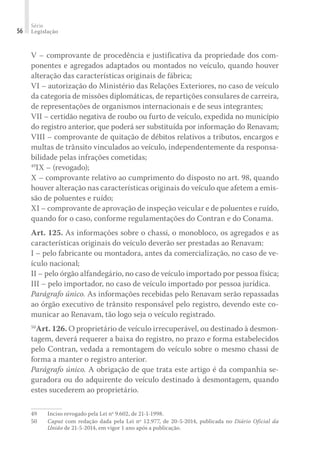 Série
Legislação
56
V – comprovante de procedência e justificativa da propriedade dos com-
ponentes e agregados adaptados ou montados no veículo, quando houver
alteração das características originais de fábrica;
VI – autorização do Ministério das Relações Exteriores, no caso de veículo
da categoria de missões diplomáticas, de repartições consulares de carreira,
de representações de organismos internacionais e de seus integrantes;
VII – certidão negativa de roubo ou furto de veículo, expedida no município
do registro anterior, que poderá ser substituída por informação do Renavam;
VIII – comprovante de quitação de débitos relativos a tributos, encargos e
multas de trânsito vinculados ao veículo, independentemente da responsa-
bilidade pelas infrações cometidas;
49
IX – (revogado);
X – comprovante relativo ao cumprimento do disposto no art. 98, quando
houver alteração nas características originais do veículo que afetem a emis-
são de poluentes e ruído;
XI – comprovante de aprovação de inspeção veicular e de poluentes e ruído,
quando for o caso, conforme regulamentações do Contran e do Conama.
Art. 125. As informações sobre o chassi, o monobloco, os agregados e as
características originais do veículo deverão ser prestadas ao Renavam:
I – pelo fabricante ou montadora, antes da comercialização, no caso de ve-
ículo nacional;
II – pelo órgão alfandegário, no caso de veículo importado por pessoa física;
III – pelo importador, no caso de veículo importado por pessoa jurídica.
Parágrafo único. As informações recebidas pelo Renavam serão repassadas
ao órgão executivo de trânsito responsável pelo registro, devendo este co-
municar ao Renavam, tão logo seja o veículo registrado.
50
Art. 126. O proprietário de veículo irrecuperável, ou destinado à desmon-
tagem, deverá requerer a baixa do registro, no prazo e forma estabelecidos
pelo Contran, vedada a remontagem do veículo sobre o mesmo chassi de
forma a manter o registro anterior.
Parágrafo único. A obrigação de que trata este artigo é da companhia se-
guradora ou do adquirente do veículo destinado à desmontagem, quando
estes sucederem ao proprietário.
49	 Inciso revogado pela Lei nº 9.602, de 21-1-1998.
50	 Caput com redação dada pela Lei nº 12.977, de 20-5-2014, publicada no Diário Oficial da
União de 21-5-2014, em vigor 1 ano após a publicação.
 