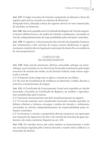 Código de Trânsito Brasileiro
7ª edição 57
Art. 127. O órgão executivo de trânsito competente só efetuará a baixa do
registro após prévia consulta ao cadastro do Renavam.
Parágrafo único. Efetuada a baixa do registro, deverá ser esta comunicada,
de imediato, ao Renavam.
Art. 128. Não será expedido novo Certificado de Registro de Veículo enquan-
to houver débitos fiscais e de multas de trânsito e ambientais, vinculadas ao
veículo, independentemente da responsabilidade pelas infrações cometidas.
Art. 129. O registro e o licenciamento dos veículos de propulsão humana,
dos ciclomotores e dos veículos de tração animal obedecerão à regula-
mentação estabelecida em legislação municipal do domicílio ou residência
de seus proprietários.
CAPÍTULO XII
DO LICENCIAMENTO
Art. 130. Todo veículo automotor, elétrico, articulado, reboque ou semir-
reboque, para transitar na via, deverá ser licenciado anualmente pelo órgão
executivo de trânsito do estado, ou do Distrito Federal, onde estiver regis-
trado o veículo.
§ 1º O disposto neste artigo não se aplica a veículo de uso bélico.
§ 2º No caso de transferência de residência ou domicílio, é válido, durante o
exercício, o licenciamento de origem.
Art. 131. O Certificado de Licenciamento Anual será expedido ao veículo
licenciado, vinculado ao Certificado de Registro, no modelo e especifica-
ções estabelecidos pelo Contran.
§ 1º O primeiro licenciamento será feito simultaneamente ao registro.
§ 2º O veículo somente será considerado licenciado estando quitados os
débitos relativos a tributos, encargos e multas de trânsito e ambientais,
vinculados ao veículo, independentemente da responsabilidade pelas in-
frações cometidas.
§ 3º Ao licenciar o veículo, o proprietário deverá comprovar sua aprovação
nas inspeções de segurança veicular e de controle de emissões de gases po-
luentes e de ruído, conforme disposto no art. 104.
Art. 132. Os veículos novos não estão sujeitos ao licenciamento e terão
sua circulação regulada pelo Contran durante o trajeto entre a fábrica e o
município de destino.
 
