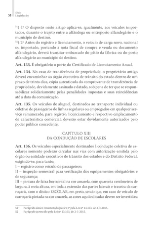 Série
Legislação
58
51
§ 1º O disposto neste artigo aplica-se, igualmente, aos veículos impor-
tados, durante o trajeto entre a alfândega ou entreposto alfandegário e o
município de destino.
52
§ 2º Antes do registro e licenciamento, o veículo de carga novo, nacional
ou importado, portando a nota fiscal de compra e venda ou documento
alfandegário, deverá transitar embarcado do pátio da fábrica ou do posto
alfandegário ao município de destino.
Art. 133. É obrigatório o porte do Certificado de Licenciamento Anual.
Art. 134. No caso de transferência de propriedade, o proprietário antigo
deverá encaminhar ao órgão executivo de trânsito do estado dentro de um
prazo de trinta dias, cópia autenticada do comprovante de transferência de
propriedade, devidamente assinado e datado, sob pena de ter que se respon-
sabilizar solidariamente pelas penalidades impostas e suas reincidências
até a data da comunicação.
Art. 135. Os veículos de aluguel, destinados ao transporte individual ou
coletivo de passageiros de linhas regulares ou empregados em qualquer ser-
viço remunerado, para registro, licenciamento e respectivo emplacamento
de característica comercial, deverão estar devidamente autorizados pelo
poder público concedente.
CAPÍTULO XIII
DA CONDUÇÃO DE ESCOLARES
Art. 136. Os veículos especialmente destinados à condução coletiva de es-
colares somente poderão circular nas vias com autorização emitida pelo
órgão ou entidade executivos de trânsito dos estados e do Distrito Federal,
exigindo-se, para tanto:
I – registro como veículo de passageiros;
II – inspeção semestral para verificação dos equipamentos obrigatórios e
de segurança;
III – pintura de faixa horizontal na cor amarela, com quarenta centímetros de
largura, à meia altura, em toda a extensão das partes laterais e traseira da car-
roçaria, com o dístico ESCOLAR, em preto, sendo que, em caso de veículo de
carroçaria pintada na cor amarela, as cores aqui indicadas devem ser invertidas;
51	 Parágrafo único renumerado para § 1º pela Lei nº 13.103, de 2-3-2015.
52	 Parágrafo acrescido pela Lei nº 13.103, de 2-3-2015.
 