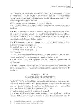 Código de Trânsito Brasileiro
7ª edição 59
IV – equipamento registrador instantâneo inalterável de velocidade e tempo;
V – lanternas de luz branca, fosca ou amarela dispostas nas extremidades
da parte superior dianteira e lanternas de luz vermelha dispostas na extre-
midade superior da parte traseira;
VI – cintos de segurança em número igual à lotação;
VII – outros requisitos e equipamentos obrigatórios estabelecidos pelo
Contran.
Art. 137. A autorização a que se refere o artigo anterior deverá ser afixa-
da na parte interna do veículo, em local visível, com inscrição da lotação
permitida, sendo vedada a condução de escolares em número superior à
capacidade estabelecida pelo fabricante.
Art. 138. O condutor de veículo destinado à condução de escolares deve
satisfazer os seguintes requisitos:
I – ter idade superior a vinte e um anos;
II – ser habilitado na categoria D;
III – (vetado);
IV – não ter cometido nenhuma infração grave ou gravíssima, ou ser rein-
cidente em infrações médias durante os doze últimos meses;
V – ser aprovado em curso especializado, nos termos da regulamentação
do Contran.
Art. 139. O disposto neste capítulo não exclui a competência municipal de
aplicar as exigências previstas em seus regulamentos, para o transporte de
escolares.
53
CAPÍTULO XIII-A
DA CONDUÇÃO DE MOTOFRETE
54
Art. 139-A. As motocicletas e motonetas destinadas ao transporte re-
munerado de mercadorias (motofrete) somente poderão circular nas vias
com autorização emitida pelo órgão ou entidade executivo de trânsito dos
estados e do Distrito Federal, exigindo-se, para tanto:
I – registro como veículo da categoria de aluguel;
II – instalação de protetor de motor mata-cachorro, fixado no chassi do
veículo, destinado a proteger o motor e a perna do condutor em caso de
53	 Capítulo acrescido pela Lei nº 12.009, de 29-7-2009.
54	 Artigo acrescido pela Lei nº 12.009, de 29-7-2009.
 