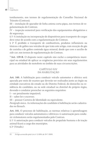 Série
Legislação
60
tombamento, nos termos de regulamentação do Conselho Nacional de
Trânsito (Contran);
III – instalação de aparador de linha antena corta-pipas, nos termos de re-
gulamentação do Contran;
IV – inspeção semestral para verificação dos equipamentos obrigatórios e
de segurança.
§ 1º A instalação ou incorporação de dispositivos para transporte de cargas
deve estar de acordo com a regulamentação do Contran.
§ 2º É proibido o transporte de combustíveis, produtos inflamáveis ou
tóxicos e de galões nos veículos de que trata este artigo, com exceção do gás
de cozinha e de galões contendo água mineral, desde que com o auxílio de
side-car, nos termos de regulamentação do Contran.
55
Art. 139-B. O disposto neste capítulo não exclui a competência muni-
cipal ou estadual de aplicar as exigências previstas em seus regulamentos
para as atividades de motofrete no âmbito de suas circunscrições.
CAPÍTULO XIV
DA HABILITAÇÃO
Art. 140. A habilitação para conduzir veículo automotor e elétrico será
apurada por meio de exames que deverão ser realizados junto ao órgão ou
entidade executivos do estado ou do Distrito Federal, do domicílio ou re-
sidência do candidato, ou na sede estadual ou distrital do próprio órgão,
devendo o condutor preencher os seguintes requisitos:
I – ser penalmente imputável;
II – saber ler e escrever;
III – possuir Carteira de Identidade ou equivalente.
Parágrafo único. As informações do candidato à habilitação serão cadastra-
das no Renach.
Art. 141. O processo de habilitação, as normas relativas à aprendizagem
para conduzir veículos automotores e elétricos e à autorização para condu-
zir ciclomotores serão regulamentados pelo Contran.
§ 1º A autorização para conduzir veículos de propulsão humana e de tração
animal ficará a cargo dos municípios.
§ 2º (Vetado.)
55	 Artigo acrescido pela Lei nº 12.009, de 29-7-2009.
 