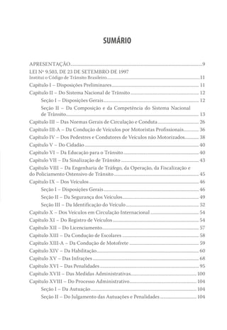 SUMÁRIO
APRESENTAÇÃO.................................................................................................................9
LEI Nº 9.503, DE 23 DE SETEMBRO DE 1997
Institui o Código de Trânsito Brasileiro.........................................................................................11
Capítulo I – Disposições Preliminares........................................................................... 11
Capítulo II – Do Sistema Nacional de Trânsito........................................................... 12
Seção I – Disposições Gerais.................................................................................. 12
Seção II – Da Composição e da Competência do Sistema Nacional
de Trânsito.................................................................................................................. 13
Capítulo III – Das Normas Gerais de Circulação e Conduta.................................... 26
Capítulo III-A – Da Condução de Veículos por Motoristas Profissionais.............. 36
Capítulo IV – Dos Pedestres e Condutores de Veículos não Motorizados............. 38
Capítulo V – Do Cidadão.................................................................................................. 40
Capítulo VI – Da Educação para o Trânsito................................................................. 40
Capítulo VII – Da Sinalização de Trânsito................................................................... 43
Capítulo VIII – Da Engenharia de Tráfego, da Operação, da Fiscalização e
do Policiamento Ostensivo de Trânsito......................................................................... 45
Capítulo IX – Dos Veículos.............................................................................................. 46
Seção I – Disposições Gerais.................................................................................. 46
Seção II – Da Segurança dos Veículos.................................................................. 49
Seção III – Da Identificação do Veículo............................................................... 52
Capítulo X – Dos Veículos em Circulação Internacional.......................................... 54
Capítulo XI – Do Registro de Veículos.......................................................................... 54
Capítulo XII – Do Licenciamento................................................................................... 57
Capítulo XIII – Da Condução de Escolares.................................................................. 58
Capítulo XIII-A – Da Condução de Motofrete............................................................ 59
Capítulo XIV – Da Habilitação........................................................................................ 60
Capítulo XV – Das Infrações........................................................................................... 68
Capítulo XVI – Das Penalidades..................................................................................... 95
Capítulo XVII – Das Medidas Administrativas........................................................100
Capítulo XVIII – Do Processo Administrativo..........................................................104
Seção I – Da Autuação...........................................................................................104
Seção II – Do Julgamento das Autuações e Penalidades................................104
 
