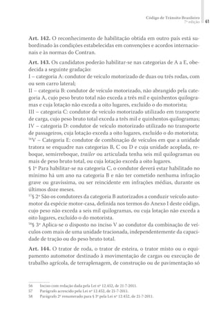 Código de Trânsito Brasileiro
7ª edição 61
Art. 142. O reconhecimento de habilitação obtida em outro país está su-
bordinado às condições estabelecidas em convenções e acordos internacio-
nais e às normas do Contran.
Art. 143. Os candidatos poderão habilitar-se nas categorias de A a E, obe-
decida a seguinte gradação:
I – categoria A: condutor de veículo motorizado de duas ou três rodas, com
ou sem carro lateral;
II – categoria B: condutor de veículo motorizado, não abrangido pela cate-
goria A, cujo peso bruto total não exceda a três mil e quinhentos quilogra-
mas e cuja lotação não exceda a oito lugares, excluído o do motorista;
III – categoria C: condutor de veículo motorizado utilizado em transporte
de carga, cujo peso bruto total exceda a três mil e quinhentos quilogramas;
IV – categoria D: condutor de veículo motorizado utilizado no transporte
de passageiros, cuja lotação exceda a oito lugares, excluído o do motorista;
56
V – Categoria E: condutor de combinação de veículos em que a unidade
tratora se enquadre nas categorias B, C ou D e cuja unidade acoplada, re-
boque, semirreboque, trailer ou articulada tenha seis mil quilogramas ou
mais de peso bruto total, ou cuja lotação exceda a oito lugares.
§ 1º Para habilitar-se na categoria C, o condutor deverá estar habilitado no
mínimo há um ano na categoria B e não ter cometido nenhuma infração
grave ou gravíssima, ou ser reincidente em infrações médias, durante os
últimos doze meses.
57
§ 2º São os condutores da categoria B autorizados a conduzir veículo auto-
motor da espécie motor-casa, definida nos termos do Anexo I deste código,
cujo peso não exceda a seis mil quilogramas, ou cuja lotação não exceda a
oito lugares, excluído o do motorista.
58
§ 3º Aplica-se o disposto no inciso V ao condutor da combinação de veí-
culos com mais de uma unidade tracionada, independentemente da capaci-
dade de tração ou do peso bruto total.
Art. 144. O trator de roda, o trator de esteira, o trator misto ou o equi-
pamento automotor destinado à movimentação de cargas ou execução de
trabalho agrícola, de terraplenagem, de construção ou de pavimentação só
56	 Inciso com redação dada pela Lei nº 12.452, de 21-7-2011.
57	 Parágrafo acrescido pela Lei nº 12.452, de 21-7-2011.
58	 Parágrafo 2º renumerado para § 3º pela Lei nº 12.452, de 21-7-2011.
 