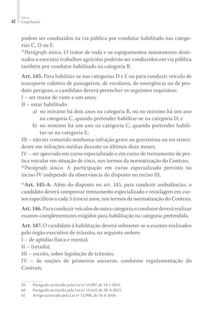 Série
Legislação
62
podem ser conduzidos na via pública por condutor habilitado nas catego-
rias C, D ou E.
59
Parágrafo único. O trator de roda e os equipamentos automotores desti-
nados a executar trabalhos agrícolas poderão ser conduzidos em via pública
também por condutor habilitado na categoria B.
Art. 145. Para habilitar-se nas categorias D e E ou para conduzir veículo de
transporte coletivo de passageiros, de escolares, de emergência ou de pro-
duto perigoso, o candidato deverá preencher os seguintes requisitos:
I – ser maior de vinte e um anos;
II – estar habilitado:
	 a) 	no mínimo há dois anos na categoria B, ou no mínimo há um ano
na categoria C, quando pretender habilitar-se na categoria D; e
	 b) 	no mínimo há um ano na categoria C, quando pretender habili-
tar-se na categoria E;
III – não ter cometido nenhuma infração grave ou gravíssima ou ser reinci-
dente em infrações médias durante os últimos doze meses;
IV – ser aprovado em curso especializado e em curso de treinamento de prá-
tica veicular em situação de risco, nos termos da normatização do Contran.
60
Parágrafo único. A participação em curso especializado previsto no
inciso IV independe da observância do disposto no inciso III.
61
Art. 145-A. Além do disposto no art. 145, para conduzir ambulâncias, o
candidato deverá comprovar treinamento especializado e reciclagem em cur-
sos específicos a cada 5 (cinco) anos, nos termos da normatização do Contran.
Art.146.Paraconduzirveículosdeoutracategoriaocondutordeverárealizar
exames complementares exigidos para habilitação na categoria pretendida.
Art. 147. O candidato à habilitação deverá submeter-se a exames realizados
pelo órgão executivo de trânsito, na seguinte ordem:
I – de aptidão física e mental;
II – (vetado);
III – escrito, sobre legislação de trânsito;
IV – de noções de primeiros socorros, conforme regulamentação do
Contran;
59	 Parágrafo acrescido pela Lei nº 13.097, de 19-1-2015.
60	 Parágrafo acrescido pela Lei nº 12.619, de 30-4-2012.
61	 Artigo acrescido pela Lei nº 12.998, de 18-6-2014.
 