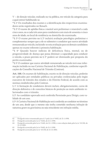 Código de Trânsito Brasileiro
7ª edição 63
V – de direção veicular, realizado na via pública, em veículo da categoria para
a qual estiver habilitando-se.
62
§ 1º Os resultados dos exames e a identificação dos respectivos examina-
dores serão registrados no Renach.
63
§ 2º O exame de aptidão física e mental será preliminar e renovável a cada
cinco anos, ou a cada três anos para condutores com mais de sessenta e cinco
anos de idade, no local de residência ou domicílio do examinado.
64
§ 3º O exame previsto no § 2º incluirá avaliação psicológica preliminar e
complementar sempre que a ele se submeter o condutor que exerce atividade
remuneradaaoveículo,incluindo-seestaavaliaçãoparaosdemaiscandidatos
apenas no exame referente à primeira habilitação.
65
§ 4º Quando houver indícios de deficiência física, mental, ou de
progressividade de doença que possa diminuir a capacidade para conduzir
o veículo, o prazo previsto no § 2º poderá ser diminuído por proposta do
perito examinador.
66
§ 5º O condutor que exerce atividade remunerada ao veículo terá essa infor-
mação incluída na sua Carteira Nacional de Habilitação, conforme especifi-
cações do Conselho Nacional de Trânsito (Contran).
Art. 148. Os exames de habilitação, exceto os de direção veicular, poderão
ser aplicados por entidades públicas ou privadas credenciadas pelo órgão
executivo de trânsito dos estados e do Distrito Federal, de acordo com as
normas estabelecidas pelo Contran.
§ 1º A formação de condutores deverá incluir, obrigatoriamente, curso de
direção defensiva e de conceitos básicos de proteção ao meio ambiente re-
lacionados com o trânsito.
§ 2º Ao candidato aprovado será conferida Permissão para Dirigir, com va-
lidade de um ano.
§ 3º A Carteira Nacional de Habilitação será conferida ao condutor no término
de um ano, desde que o mesmo não tenha cometido nenhuma infração de
natureza grave ou gravíssima ou seja reincidente em infração média.
62	 Parágrafo único renumerado para § 1º pela Lei nº 9.602, de 21-1-1998.
63	 Parágrafo acrescido pela Lei nº 9.602, de 21-1-1998.
64	 Parágrafo acrescido pela Lei nº 9.602, de 21-1-1998, e com redação dada pela Lei nº 10.350, de
21-12-2001.
65	 Parágrafo acrescido pela Lei nº 9.602, de 21-1-1998.
66	 Parágrafo acrescido pela Lei nº 10.350, de 21-12-2001.
 