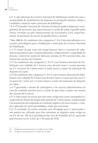 Série
Legislação
64
§ 4º A não obtenção da Carteira Nacional de Habilitação, tendo em vista a
incapacidade de atendimento do disposto no parágrafo anterior, obriga o
candidato a reiniciar todo o processo de habilitação.
67
§ 5º O Conselho Nacional de Trânsito (Contran) poderá dispensar os tri-
pulantes de aeronaves que apresentarem o cartão de saúde expedido pelas
Forças Armadas ou pelo Departamento de Aeronáutica Civil, respectiva-
mente, da prestação do exame de aptidão física e mental.
68
Art. 148-A. Os condutores das categorias C, D e E deverão submeter-se a
exames toxicológicos para a habilitação e renovação da Carteira Nacional
de Habilitação.
§ 1º O exame de que trata este artigo buscará aferir o consumo de subs-
tâncias psicoativas que, comprovadamente, comprometam a capacidade de
direção e deverá ter janela de detecção mínima de 90 (noventa) dias, nos
termos das normas do Contran.
§ 2º Os condutores das categorias C, D e E com Carteira Nacional de Ha-
bilitação com validade de 5 (cinco) anos deverão fazer o exame previsto
no § 1º no prazo de 2 (dois) anos e 6 (seis) meses a contar da realização do
disposto no caput.
§ 3º Os condutores das categorias C, D e E com Carteira Nacional de Habi-
litação com validade de 3 (três) anos deverão fazer o exame previsto no § 1º
no prazo de 1 (um) ano e 6 (seis) meses a contar da realização do disposto
no caput.
§ 4º É garantido o direito de contraprova e de recurso administrativo no
caso de resultado positivo para o exame de que trata o caput, nos termos
das normas do Contran.
§ 5º A reprovação no exame previsto neste artigo terá como consequência a
suspensão do direito de dirigir pelo período de 3 (três) meses, condicionado
o levantamento da suspensão ao resultado negativo em novo exame, e veda-
da a aplicação de outras penalidades, ainda que acessórias.
§ 6º O resultado do exame somente será divulgado para o interessado e
não poderá ser utilizado para fins estranhos ao disposto neste artigo ou
no § 6º do art. 168 da Consolidação das Leis do Trabalho (CLT), aprovada
pelo Decreto-Lei nº 5.452, de 1º de maio de 1943.
67	 Parágrafo acrescido pela Lei nº 9.602, de 21-1-1998.
68	 Artigo acrescido pela Lei nº 13.103, de 2-3-2015.
 