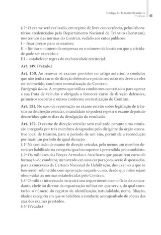 Código de Trânsito Brasileiro
7ª edição 65
§ 7º O exame será realizado, em regime de livre concorrência, pelos labora-
tórios credenciados pelo Departamento Nacional de Trânsito (Denatran),
nos termos das normas do Contran, vedado aos entes públicos:
I – fixar preços para os exames;
II – limitar o número de empresas ou o número de locais em que a ativida-
de pode ser exercida; e
III – estabelecer regras de exclusividade territorial.
Art. 149. (Vetado.)
Art. 150. Ao renovar os exames previstos no artigo anterior, o condutor
que não tenha curso de direção defensiva e primeiros socorros deverá a eles
ser submetido, conforme normatização do Contran.
Parágrafo único. A empresa que utiliza condutores contratados para operar
a sua frota de veículos é obrigada a fornecer curso de direção defensiva,
primeiros socorros e outros conforme normatização do Contran.
Art. 151. No caso de reprovação no exame escrito sobre legislação de trân-
sito ou de direção veicular, o candidato só poderá repetir o exame depois de
decorridos quinze dias da divulgação do resultado.
Art. 152. O exame de direção veicular será realizado perante uma comis-
são integrada por três membros designados pelo dirigente do órgão execu-
tivo local de trânsito, para o período de um ano, permitida a recondução
por mais um período de igual duração.
§ 1º Na comissão de exame de direção veicular, pelo menos um membro de-
verá ser habilitado na categoria igual ou superior à pretendida pelo candidato.
§ 2º Os militares das Forças Armadas e Auxiliares que possuírem curso de
formação de condutor, ministrado em suas corporações, serão dispensados,
para a concessão da Carteira Nacional de Habilitação, dos exames a que se
houverem submetido com aprovação naquele curso, desde que neles sejam
observadas as normas estabelecidas pelo Contran.
§ 3º O militar interessado instruirá seu requerimento com ofício do coman-
dante, chefe ou diretor da organização militar em que servir, do qual cons-
tarão: o número do registro de identificação, naturalidade, nome, filiação,
idade e categoria em que se habilitou a conduzir, acompanhado de cópias das
atas dos exames prestados.
§ 4º (Vetado.)
 