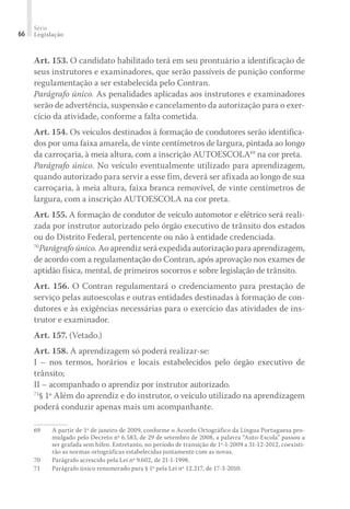 Série
Legislação
66
Art. 153. O candidato habilitado terá em seu prontuário a identificação de
seus instrutores e examinadores, que serão passíveis de punição conforme
regulamentação a ser estabelecida pelo Contran.
Parágrafo único. As penalidades aplicadas aos instrutores e examinadores
serão de advertência, suspensão e cancelamento da autorização para o exer-
cício da atividade, conforme a falta cometida.
Art. 154. Os veículos destinados à formação de condutores serão identifica-
dos por uma faixa amarela, de vinte centímetros de largura, pintada ao longo
da carroçaria, à meia altura, com a inscrição AUTOESCOLA69
na cor preta.
Parágrafo único. No veículo eventualmente utilizado para aprendizagem,
quando autorizado para servir a esse fim, deverá ser afixada ao longo de sua
carroçaria, à meia altura, faixa branca removível, de vinte centímetros de
largura, com a inscrição AUTOESCOLA na cor preta.
Art. 155. A formação de condutor de veículo automotor e elétrico será reali-
zada por instrutor autorizado pelo órgão executivo de trânsito dos estados
ou do Distrito Federal, pertencente ou não à entidade credenciada.
70
Parágrafo único. Ao aprendiz será expedida autorização para aprendizagem,
de acordo com a regulamentação do Contran, após aprovação nos exames de
aptidão física, mental, de primeiros socorros e sobre legislação de trânsito.
Art. 156. O Contran regulamentará o credenciamento para prestação de
serviço pelas autoescolas e outras entidades destinadas à formação de con-
dutores e às exigências necessárias para o exercício das atividades de ins-
trutor e examinador.
Art. 157. (Vetado.)
Art. 158. A aprendizagem só poderá realizar-se:
I – nos termos, horários e locais estabelecidos pelo órgão executivo de
trânsito;
II – acompanhado o aprendiz por instrutor autorizado.
71
§ 1º Além do aprendiz e do instrutor, o veículo utilizado na aprendizagem
poderá conduzir apenas mais um acompanhante.
69	 A partir de 1º de janeiro de 2009, conforme o Acordo Ortográfico da Língua Portuguesa pro-
mulgado pelo Decreto nº 6.583, de 29 de setembro de 2008, a palavra “Auto-Escola” passou a
ser grafada sem hífen. Entretanto, no período de transição de 1º-1-2009 a 31-12-2012, coexisti-
rão as normas ortográficas estabelecidas juntamente com as novas.
70	 Parágrafo acrescido pela Lei nº 9.602, de 21-1-1998.
71	 Parágrafo único renumerado para § 1º pela Lei nº 12.217, de 17-3-2010.
 