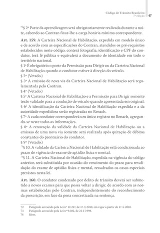 Código de Trânsito Brasileiro
7ª edição 67
72
§ 2º Parte da aprendizagem será obrigatoriamente realizada durante a noi-
te, cabendo ao Contran fixar-lhe a carga horária mínima correspondente.
Art. 159. A Carteira Nacional de Habilitação, expedida em modelo único
e de acordo com as especificações do Contran, atendidos os pré-requisitos
estabelecidos neste código, conterá fotografia, identificação e CPF do con-
dutor, terá fé pública e equivalerá a documento de identidade em todo o
território nacional.
§ 1º É obrigatório o porte da Permissão para Dirigir ou da Carteira Nacional
de Habilitação quando o condutor estiver à direção do veículo.
§ 2º (Vetado.)
§ 3º A emissão de nova via da Carteira Nacional de Habilitação será regu-
lamentada pelo Contran.
§ 4º (Vetado.)
§ 5º A Carteira Nacional de Habilitação e a Permissão para Dirigir somente
terão validade para a condução de veículo quando apresentada em original.
§ 6º A identificação da Carteira Nacional de Habilitação expedida e a da
autoridade expedidora serão registradas no Renach.
§ 7º A cada condutor corresponderá um único registro no Renach, agregan-
do-se neste todas as informações.
§ 8º A renovação da validade da Carteira Nacional de Habilitação ou a
emissão de uma nova via somente será realizada após quitação de débitos
constantes do prontuário do condutor.
§ 9º (Vetado.)
73
§ 10. A validade da Carteira Nacional de Habilitação está condicionada ao
prazo de vigência do exame de aptidão física e mental.
74
§ 11. A Carteira Nacional de Habilitação, expedida na vigência do código
anterior, será substituída por ocasião do vencimento do prazo para revali-
dação do exame de aptidão física e mental, ressalvados os casos especiais
previstos nesta lei.
Art. 160. O condutor condenado por delito de trânsito deverá ser subme-
tido a novos exames para que possa voltar a dirigir, de acordo com as nor-
mas estabelecidas pelo Contran, independentemente do reconhecimento
da prescrição, em face da pena concretizada na sentença.
72	 Parágrafo acrescido pela Lei nº 12.217, de 17-3-2010, em vigor a partir de 17-5-2010.
73	 Parágrafo acrescido pela Lei nº 9.602, de 21-1-1998.
74	Idem.
 