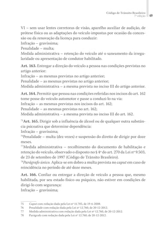 Código de Trânsito Brasileiro
7ª edição 69
VI – sem usar lentes corretoras de visão, aparelho auxiliar de audição, de
prótese física ou as adaptações do veículo impostas por ocasião da conces-
são ou da renovação da licença para conduzir:
Infração – gravíssima;
Penalidade – multa;
Medida administrativa – retenção do veículo até o saneamento da irregu-
laridade ou apresentação de condutor habilitado.
Art. 163. Entregar a direção do veículo a pessoa nas condições previstas no
artigo anterior:
Infração – as mesmas previstas no artigo anterior;
Penalidade – as mesmas previstas no artigo anterior;
Medida administrativa – a mesma prevista no inciso III do artigo anterior.
Art. 164. Permitir que pessoa nas condições referidas nos incisos do art. 162
tome posse do veículo automotor e passe a conduzi-lo na via:
Infração – as mesmas previstas nos incisos do art. 162;
Penalidade – as mesmas previstas no art. 162;
Medida administrativa – a mesma prevista no inciso III do art. 162.
75
Art. 165. Dirigir sob a influência de álcool ou de qualquer outra substân-
cia psicoativa que determine dependência:
Infração – gravíssima;
76
Penalidade – multa (dez vezes) e suspensão do direito de dirigir por doze
meses.
77
Medida administrativa – recolhimento do documento de habilitação e
retenção do veículo, observado o disposto no § 4º do art. 270 da Lei nº 9.503,
de 23 de setembro de 1997 (Código de Trânsito Brasileiro).
78
Parágrafo único. Aplica-se em dobro a multa prevista no caput em caso de
reincidência no período de até doze meses.
Art. 166. Confiar ou entregar a direção de veículo a pessoa que, mesmo
habilitada, por seu estado físico ou psíquico, não estiver em condições de
dirigi-lo com segurança:
Infração – gravíssima;
75	 Caput com redação dada pela Lei nº 11.705, de 19-6-2008.
76	 Penalidade com redação dada pela Lei nº 12.760, de 20-12-2012.
77	 Medida administrativa com redação dada pela Lei nº 12.760, de 20-12-2012.
78	 Parágrafo com redação dada pela Lei nº 12.760, de 20-12-2012.
 