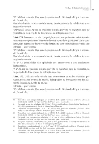 Código de Trânsito Brasileiro
7ª edição 71
80
Penalidade – multa (dez vezes), suspensão do direito de dirigir e apreen-
são do veículo;
Medida administrativa – recolhimento do documento de habilitação e re-
moção do veículo.
81
Parágrafo único. Aplica-se em dobro a multa prevista no caput em caso de
reincidência no período de doze meses da infração anterior.
82
Art. 174. Promover, na via, competição, eventos organizados, exibição e de-
monstração de perícia em manobra de veículo, ou deles participar, como con-
dutor, sem permissão da autoridade de trânsito com circunscrição sobre a via:
Infração – gravíssima;
83
Penalidade – multa (dez vezes), suspensão do direito de dirigir e apreen-
são do veículo;
Medida administrativa – recolhimento do documento de habilitação e re-
moção do veículo.
84
§ 1º As penalidades são aplicáveis aos promotores e aos condutores
participantes.
85
§ 2º Aplica-se em dobro a multa prevista no caput em caso de reincidência
no período de doze meses da infração anterior.
86
Art. 175. Utilizar-se de veículo para demonstrar ou exibir manobra pe-
rigosa, mediante arrancada brusca, derrapagem ou frenagem com desliza-
mento ou arrastamento de pneus:
Infração – gravíssima;
87
Penalidade – multa (dez vezes), suspensão do direito de dirigir e apreen-
são do veículo;
80	 Penalidade com redação dada pela Lei nº 12.971, de 9-5-2014, publicada no Diário Oficial da
União de 12-5-2014, em vigor no 1º dia do 6º mês após a publicação.
81	 Parágrafo acrescido pela Lei nº 12.971, de 9-5-2014, publicada no Diário Oficial da União de
12-5-2014, em vigor no 1º dia do 6º mês após a publicação.
82	 Caput com redação dada pela Lei nº 12.971, de 9-5-2014, publicada no Diário Oficial da União
de 12-5-2014, em vigor no 1º dia do 6º mês após a publicação.
83	 Penalidade com redação dada pela Lei nº 12.971, de 9-5-2014, publicada no Diário Oficial da
União de 12-5-2014, em vigor no 1º dia do 6º mês após a publicação.
84	 Parágrafo com redação dada pela Lei nº 12.971, de 9-5-2014, publicada no Diário Oficial da
União de 12-5-2014, em vigor no 1º dia do 6º mês após a publicação.
85	 Parágrafo acrescido pela Lei nº 12.971, de 9-5-2014, publicada no Diário Oficial da União de
12-5-2014, em vigor no 1º dia do 6º mês após a publicação.
86	 Caput com redação dada pela Lei nº 12.971, de 9-5-2014, publicada no Diário Oficial da União
de 12-5-2014, em vigor no 1º dia do 6º mês após a publicação.
87	 Penalidade com redação dada pela Lei nº 12.971, de 9-5-2014, publicada no Diário Oficial da
União de 12-5-2014, em vigor no 1º dia do 6º mês após a publicação.
 