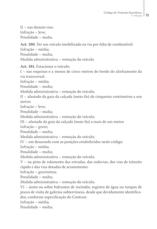 Código de Trânsito Brasileiro
7ª edição 73
II – nas demais vias:
Infração – leve;
Penalidade – multa.
Art. 180. Ter seu veículo imobilizado na via por falta de combustível:
Infração – média;
Penalidade – multa;
Medida administrativa – remoção do veículo.
Art. 181. Estacionar o veículo:
I – nas esquinas e a menos de cinco metros do bordo do alinhamento da
via transversal:
Infração – média;
Penalidade – multa;
Medida administrativa – remoção do veículo;
II – afastado da guia da calçada (meio-fio) de cinquenta centímetros a um
metro:
Infração – leve;
Penalidade – multa;
Medida administrativa – remoção do veículo;
III – afastado da guia da calçada (meio-fio) a mais de um metro:
Infração – grave;
Penalidade – multa;
Medida administrativa – remoção do veículo;
IV – em desacordo com as posições estabelecidas neste código:
Infração – média;
Penalidade – multa;
Medida administrativa – remoção do veículo;
V – na pista de rolamento das estradas, das rodovias, das vias de trânsito
rápido e das vias dotadas de acostamento:
Infração – gravíssima;
Penalidade – multa;
Medida administrativa – remoção do veículo;
VI – junto ou sobre hidrantes de incêndio, registro de água ou tampas de
poços de visita de galerias subterrâneas, desde que devidamente identifica-
dos, conforme especificação do Contran:
Infração – média;
Penalidade – multa;
 