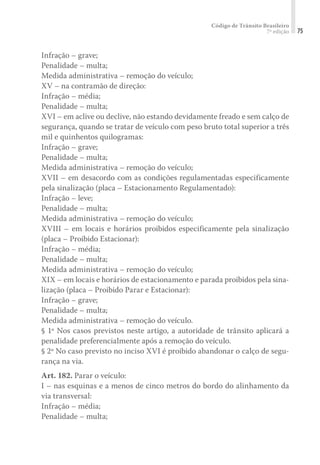 Código de Trânsito Brasileiro
7ª edição 75
Infração – grave;
Penalidade – multa;
Medida administrativa – remoção do veículo;
XV – na contramão de direção:
Infração – média;
Penalidade – multa;
XVI – em aclive ou declive, não estando devidamente freado e sem calço de
segurança, quando se tratar de veículo com peso bruto total superior a três
mil e quinhentos quilogramas:
Infração – grave;
Penalidade – multa;
Medida administrativa – remoção do veículo;
XVII – em desacordo com as condições regulamentadas especificamente
pela sinalização (placa – Estacionamento Regulamentado):
Infração – leve;
Penalidade – multa;
Medida administrativa – remoção do veículo;
XVIII – em locais e horários proibidos especificamente pela sinalização
(placa – Proibido Estacionar):
Infração – média;
Penalidade – multa;
Medida administrativa – remoção do veículo;
XIX – em locais e horários de estacionamento e parada proibidos pela sina-
lização (placa – Proibido Parar e Estacionar):
Infração – grave;
Penalidade – multa;
Medida administrativa – remoção do veículo.
§ 1º Nos casos previstos neste artigo, a autoridade de trânsito aplicará a
penalidade preferencialmente após a remoção do veículo.
§ 2º No caso previsto no inciso XVI é proibido abandonar o calço de segu-
rança na via.
Art. 182. Parar o veículo:
I – nas esquinas e a menos de cinco metros do bordo do alinhamento da
via transversal:
Infração – média;
Penalidade – multa;
 
