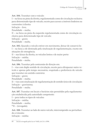 Código de Trânsito Brasileiro
7ª edição 77
Art. 184. Transitar com o veículo:
I – na faixa ou pista da direita, regulamentada como de circulação exclusiva
para determinado tipo de veículo, exceto para acesso a imóveis lindeiros ou
conversões à direita:
Infração – leve;
Penalidade – multa;
II – na faixa ou pista da esquerda regulamentada como de circulação ex-
clusiva para determinado tipo de veículo:
Infração – grave;
Penalidade – multa.
Art. 185. Quando o veículo estiver em movimento, deixar de conservá-lo:
I – na faixa a ele destinada pela sinalização de regulamentação, exceto em
situações de emergência;
II – nas faixas da direita, os veículos lentos e de maior porte:
Infração – média;
Penalidade – multa.
Art. 186. Transitar pela contramão de direção em:
I – vias com duplo sentido de circulação, exceto para ultrapassar outro ve-
ículo e apenas pelo tempo necessário, respeitada a preferência do veículo
que transitar em sentido contrário:
Infração – grave;
Penalidade – multa;
II – vias com sinalização de regulamentação de sentido único de circulação:
Infração – gravíssima;
Penalidade – multa.
Art. 187. Transitar em locais e horários não permitidos pela regulamenta-
ção estabelecida pela autoridade competente:
I – para todos os tipos de veículos:
Infração – média;
Penalidade – multa;
89
II – (revogado);
Art. 188. Transitar ao lado de outro veículo, interrompendo ou perturban-
do o trânsito:
Infração – média;
89	 Inciso revogado pela Lei nº 9.602, de 21-1-1998.
 